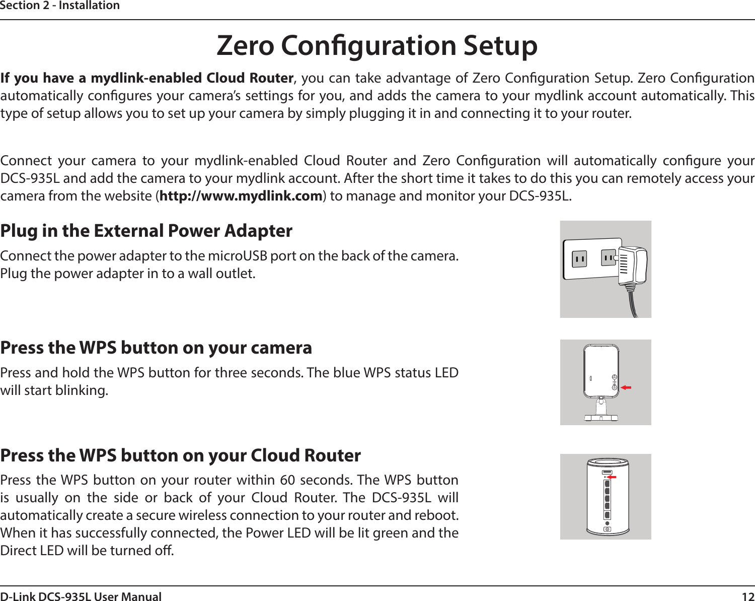 12D-Link DCS-935L User ManualSection 2 - InstallationZero Conguration SetupIf you have a mydlink-enabled Cloud Router, you can take advantage of Zero Conguration Setup. Zero Conguration automatically congures your camera’s settings for you, and adds the camera to your mydlink account automatically. This type of setup allows you to set up your camera by simply plugging it in and connecting it to your router.Connect your camera to your mydlink-enabled Cloud Router and Zero Conguration will automatically congure your DCS-935L and add the camera to your mydlink account. After the short time it takes to do this you can remotely access your camera from the website (http://www.mydlink.com) to manage and monitor your DCS-935L.Plug in the External Power AdapterConnect the power adapter to the microUSB port on the back of the camera. Plug the power adapter in to a wall outlet.Press the WPS button on your cameraPress and hold the WPS button for three seconds. The blue WPS status LED  will start blinking.Press the WPS button on your Cloud RouterPress the WPS button on your router within 60 seconds. The WPS button is usually on the side or back of your Cloud Router. The DCS-935L will automatically create a secure wireless connection to your router and reboot. When it has successfully connected, the Power LED will be lit green and the Direct LED will be turned o.