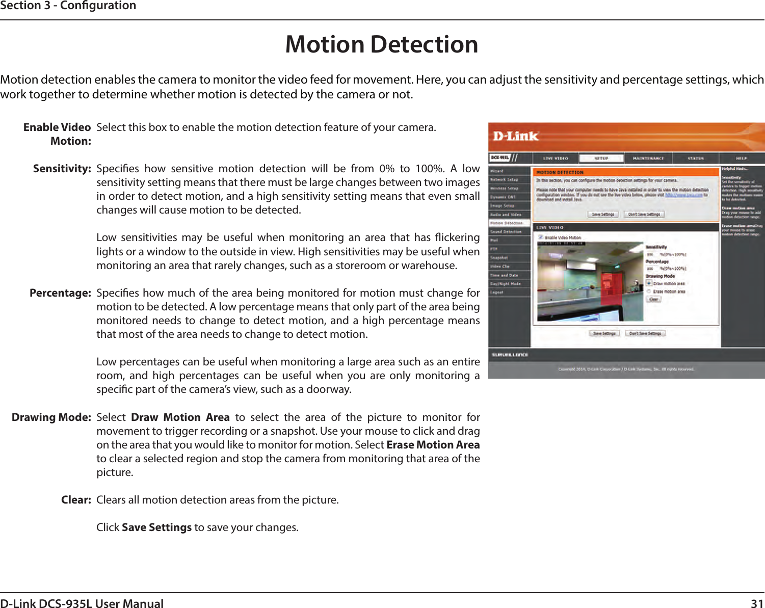 31D-Link DCS-935L User ManualSection 3 - CongurationMotion DetectionMotion detection enables the camera to monitor the video feed for movement. Here, you can adjust the sensitivity and percentage settings, which work together to determine whether motion is detected by the camera or not.Enable Video Motion:Sensitivity:Percentage:Drawing Mode:Clear:Select this box to enable the motion detection feature of your camera.Species how sensitive motion detection will be from 0% to 100%. A low sensitivity setting means that there must be large changes between two images in order to detect motion, and a high sensitivity setting means that even small changes will cause motion to be detected.Low sensitivities may be useful when monitoring an area that has ickering lights or a window to the outside in view. High sensitivities may be useful when monitoring an area that rarely changes, such as a storeroom or warehouse.Species how much of the area being monitored for motion must change for motion to be detected. A low percentage means that only part of the area being monitored needs to change to detect motion, and a high percentage means that most of the area needs to change to detect motion. Low percentages can be useful when monitoring a large area such as an entire room, and high percentages can be useful when you are only monitoring a specic part of the camera’s view, such as a doorway.Select  Draw Motion Area to select the area of the picture to monitor for movement to trigger recording or a snapshot. Use your mouse to click and drag on the area that you would like to monitor for motion. Select Erase Motion Area to clear a selected region and stop the camera from monitoring that area of the picture.Clears all motion detection areas from the picture.Click Save Settings to save your changes.