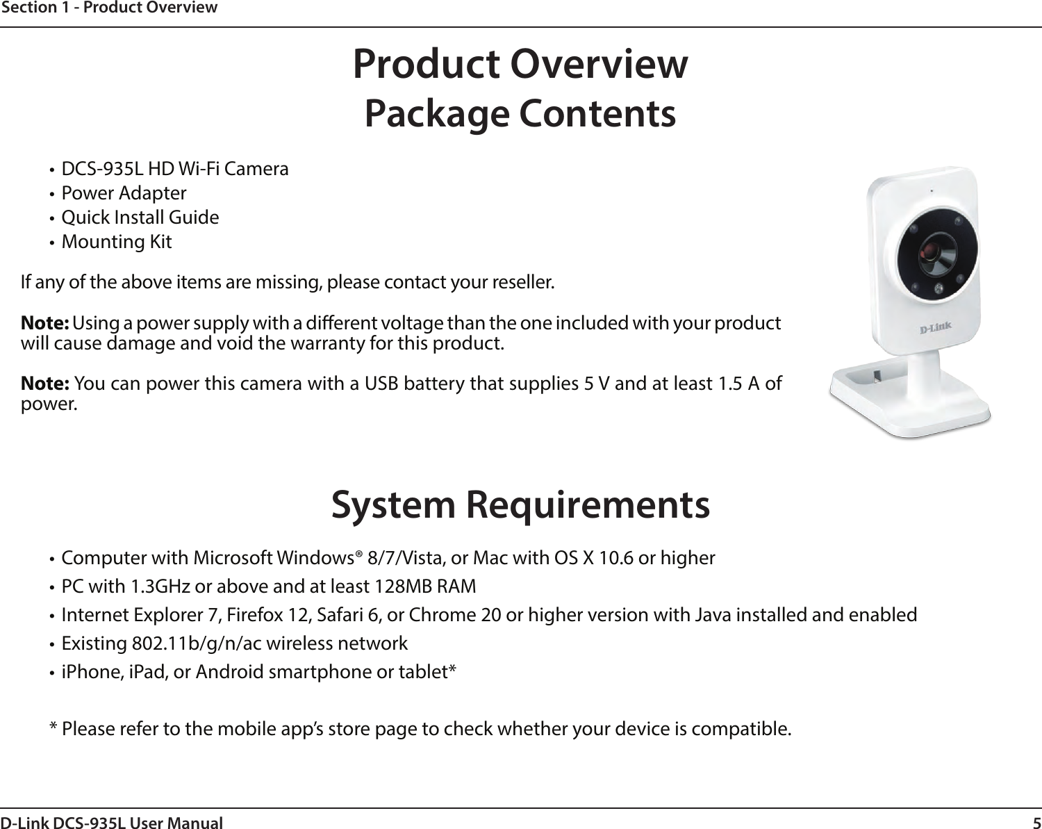 5D-Link DCS-935L User ManualSection 1 - Product Overview• DCS-935L HD Wi-Fi Camera• Power Adapter• Quick Install Guide• Mounting KitIf any of the above items are missing, please contact your reseller.Note: Using a power supply with a dierent voltage than the one included with your product will cause damage and void the warranty for this product.Note: You can power this camera with a USB battery that supplies 5 V and at least 1.5 A of power.System Requirements• Computer with Microsoft Windows® 8/7/Vista, or Mac with OS X 10.6 or higher• PC with 1.3GHz or above and at least 128MB RAM• Internet Explorer 7, Firefox 12, Safari 6, or Chrome 20 or higher version with Java installed and enabled• Existing 802.11b/g/n/ac wireless network• iPhone, iPad, or Android smartphone or tablet** Please refer to the mobile app’s store page to check whether your device is compatible.Product OverviewPackage Contents