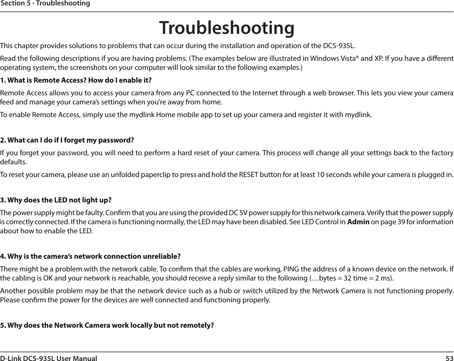 53D-Link DCS-935L User ManualSection 5 - TroubleshootingTroubleshootingThis chapter provides solutions to problems that can occur during the installation and operation of the DCS-935L.Read the following descriptions if you are having problems. (The examples below are illustrated in Windows Vista® and XP. If you have a dierent operating system, the screenshots on your computer will look similar to the following examples.)1. What is Remote Access? How do I enable it?Remote Access allows you to access your camera from any PC connected to the Internet through a web browser. This lets you view your camera feed and manage your camera’s settings when you’re away from home. To enable Remote Access, simply use the mydlink Home mobile app to set up your camera and register it with mydlink.2. What can I do if I forget my password?If you forget your password, you will need to perform a hard reset of your camera. This process will change all your settings back to the factory defaults.To reset your camera, please use an unfolded paperclip to press and hold the RESET button for at least 10 seconds while your camera is plugged in.3. Why does the LED not light up?The power supply might be faulty. Conrm that you are using the provided DC 5V power supply for this network camera. Verify that the power supply is correctly connected. If the camera is functioning normally, the LED may have been disabled. See LED Control in Admin on page 39 for information about how to enable the LED.4. Why is the camera’s network connection unreliable?There might be a problem with the network cable. To conrm that the cables are working, PING the address of a known device on the network. If the cabling is OK and your network is reachable, you should receive a reply similar to the following (…bytes = 32 time = 2 ms). Another possible problem may be that the network device such as a hub or switch utilized by the Network Camera is not functioning properly. Please conrm the power for the devices are well connected and functioning properly.5. Why does the Network Camera work locally but not remotely?