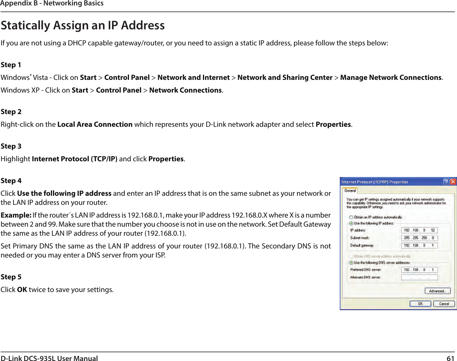 61D-Link DCS-935L User ManualAppendix B - Networking BasicsStatically Assign an IP AddressIf you are not using a DHCP capable gateway/router, or you need to assign a static IP address, please follow the steps below: Step 1Windows® Vista - Click on Start &gt; Control Panel &gt; Network and Internet &gt; Network and Sharing Center &gt; Manage Network Connections. Windows XP - Click on Start &gt; Control Panel &gt; Network Connections. Step 2Right-click on the Local Area Connection which represents your D-Link network adapter and select Properties. Step 3Highlight Internet Protocol (TCP/IP) and click Properties. Step 4Click Use the following IP address and enter an IP address that is on the same subnet as your network or the LAN IP address on your router. Example: If the router´s LAN IP address is 192.168.0.1, make your IP address 192.168.0.X where X is a number between 2 and 99. Make sure that the number you choose is not in use on the network. Set Default Gateway the same as the LAN IP address of your router (192.168.0.1). Set Primary DNS the same as the LAN IP address of your router (192.168.0.1). The Secondary DNS is not needed or you may enter a DNS server from your ISP. Step 5Click OK twice to save your settings.
