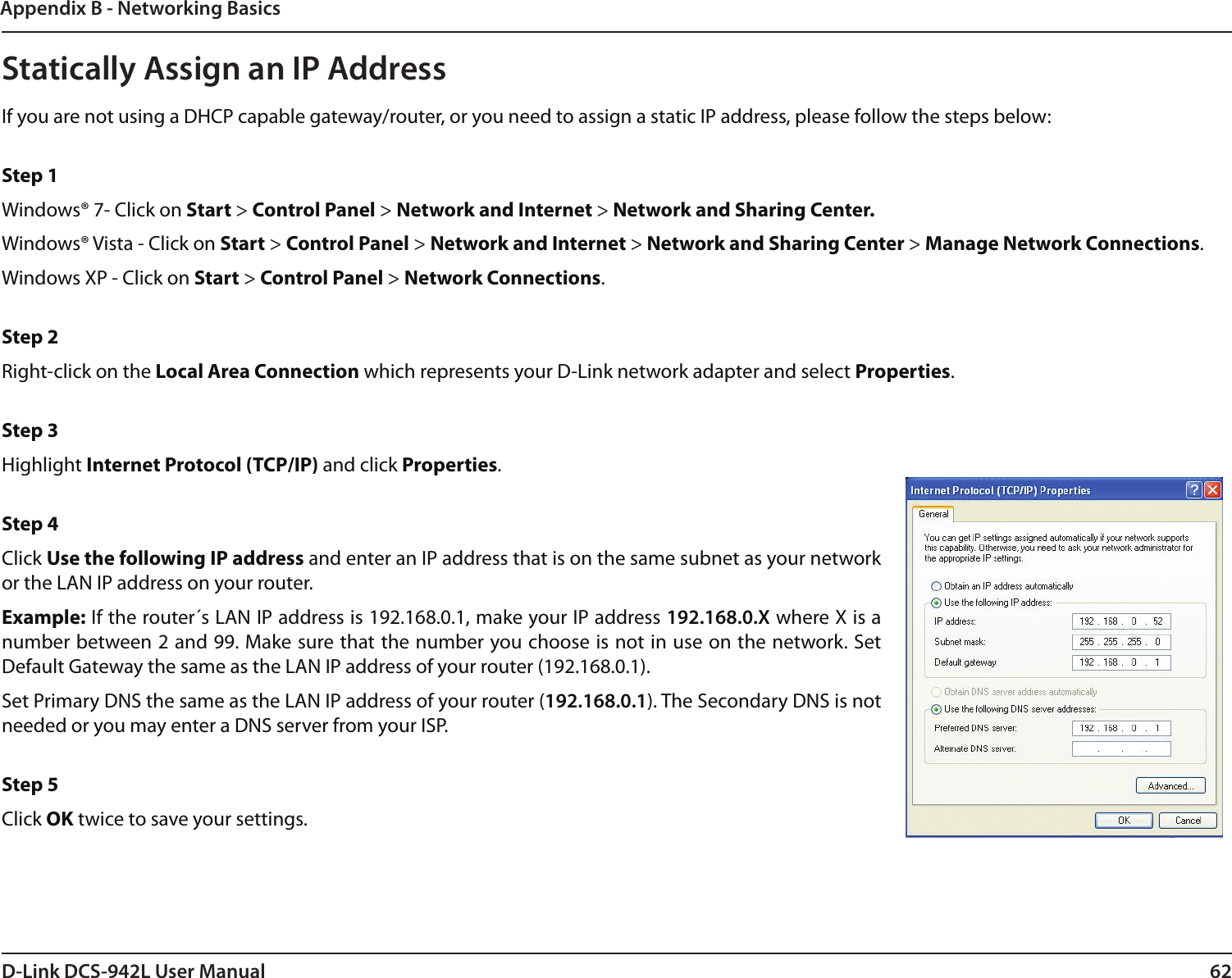 62D-Link DCS-942L User ManualAppendix B - Networking BasicsStatically Assign an IP AddressIf you are not using a DHCP capable gateway/router, or you need to assign a static IP address, please follow the steps below: Step 1Windows® 7- Click on Start &gt; Control Panel &gt; Network and Internet &gt; Network and Sharing Center.Windows® Vista - Click on Start &gt; Control Panel &gt; Network and Internet &gt; Network and Sharing Center &gt; Manage Network Connections. Windows XP - Click on Start &gt; Control Panel &gt; Network Connections. Step 2Right-click on the Local Area Connection which represents your D-Link network adapter and select Properties. Step 3Highlight Internet Protocol (TCP/IP) and click Properties. Step 4Click Use the following IP address and enter an IP address that is on the same subnet as your network or the LAN IP address on your router. Example: If the router´s LAN IP address is 192.168.0.1, make your IP address 192.168.0.X where X is a number between 2 and 99. Make sure that the number you choose is not in use on the network. Set Default Gateway the same as the LAN IP address of your router (192.168.0.1). Set Primary DNS the same as the LAN IP address of your router (192.168.0.1). The Secondary DNS is not needed or you may enter a DNS server from your ISP. Step 5Click OK twice to save your settings.