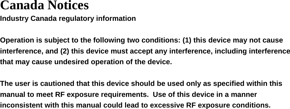  Canada Notices Industry Canada regulatory information  Operation is subject to the following two conditions: (1) this device may not cause interference, and (2) this device must accept any interference, including interference that may cause undesired operation of the device.  The user is cautioned that this device should be used only as specified within this manual to meet RF exposure requirements.  Use of this device in a manner inconsistent with this manual could lead to excessive RF exposure conditions.  