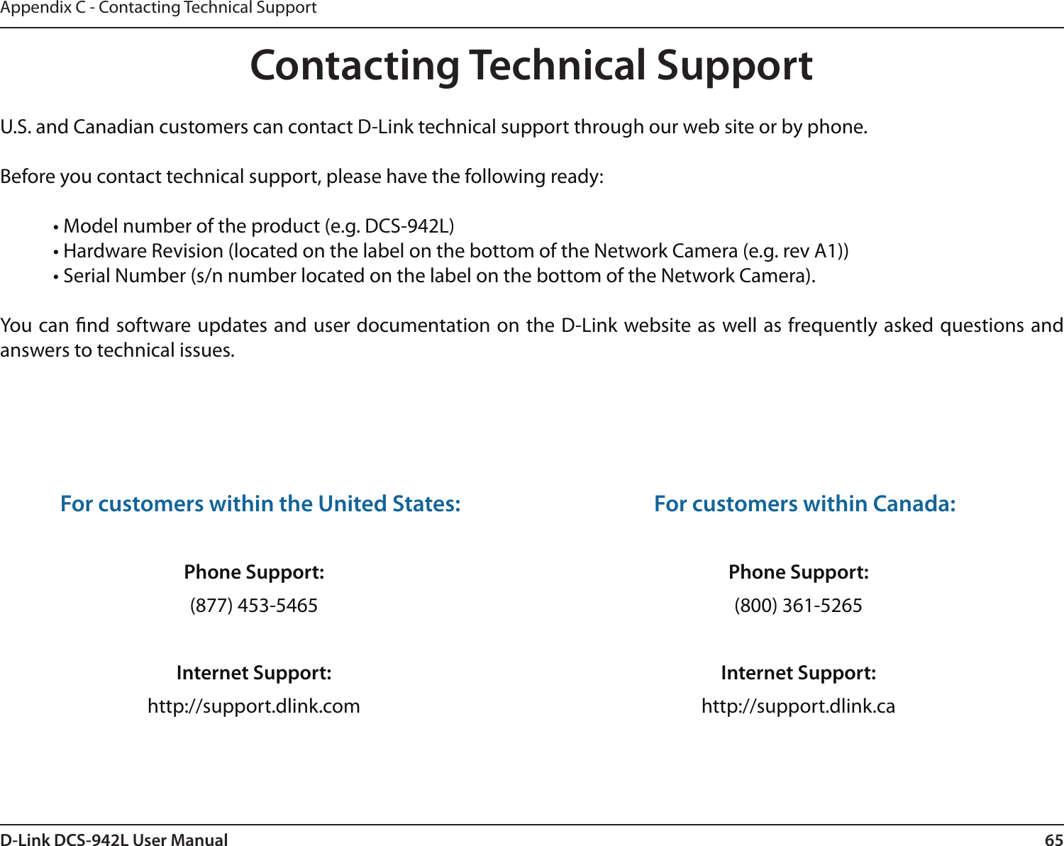 65D-Link DCS-942L User ManualAppendix C - Contacting Technical SupportContacting Technical SupportU.S. and Canadian customers can contact D-Link technical support through our web site or by phone.Before you contact technical support, please have the following ready:  • Model number of the product (e.g. DCS-942L)  • Hardware Revision (located on the label on the bottom of the Network Camera (e.g. rev A1))  • Serial Number (s/n number located on the label on the bottom of the Network Camera). You can nd software updates and user documentation on the D-Link website as well as frequently asked questions and answers to technical issues.For customers within the United States: Phone Support:(877) 453-5465Internet Support:http://support.dlink.com For customers within Canada: Phone Support:(800) 361-5265 Internet Support:http://support.dlink.ca 