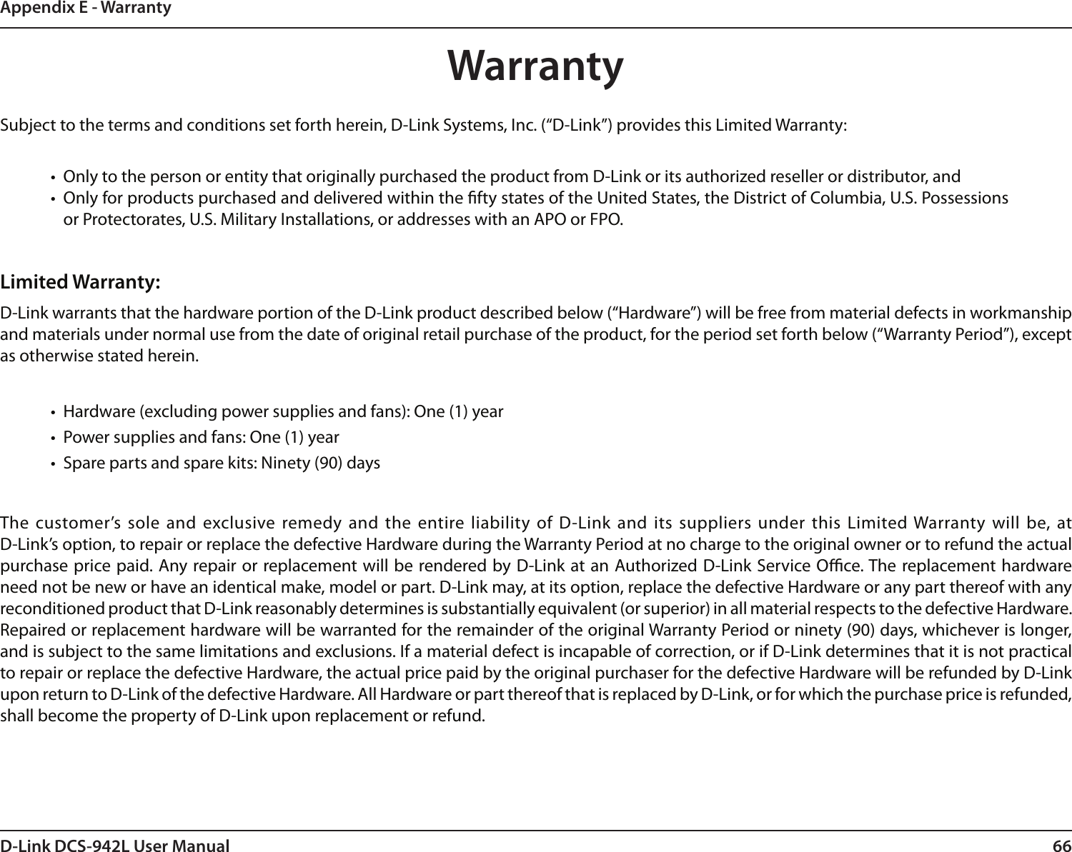 66D-Link DCS-942L User ManualAppendix E - WarrantyWarrantySubject to the terms and conditions set forth herein, D-Link Systems, Inc. (“D-Link”) provides this Limited Warranty:•  Only to the person or entity that originally purchased the product from D-Link or its authorized reseller or distributor, and•  Only for products purchased and delivered within the fty states of the United States, the District of Columbia, U.S. Possessions or Protectorates, U.S. Military Installations, or addresses with an APO or FPO.Limited Warranty:D-Link warrants that the hardware portion of the D-Link product described below (“Hardware”) will be free from material defects in workmanship and materials under normal use from the date of original retail purchase of the product, for the period set forth below (“Warranty Period”), except as otherwise stated herein.•  Hardware (excluding power supplies and fans): One (1) year•  Power supplies and fans: One (1) year•  Spare parts and spare kits: Ninety (90) daysThe customer’s sole  and exclusive remedy and  the entire liability of D-Link and its  suppliers under  this Limited Warranty will  be, at  D-Link’s option, to repair or replace the defective Hardware during the Warranty Period at no charge to the original owner or to refund the actual purchase price paid. Any repair or replacement will be rendered by D-Link at an Authorized D-Link Service Oce. The replacement hardware need not be new or have an identical make, model or part. D-Link may, at its option, replace the defective Hardware or any part thereof with any reconditioned product that D-Link reasonably determines is substantially equivalent (or superior) in all material respects to the defective Hardware. Repaired or replacement hardware will be warranted for the remainder of the original Warranty Period or ninety (90) days, whichever is longer, and is subject to the same limitations and exclusions. If a material defect is incapable of correction, or if D-Link determines that it is not practical to repair or replace the defective Hardware, the actual price paid by the original purchaser for the defective Hardware will be refunded by D-Link upon return to D-Link of the defective Hardware. All Hardware or part thereof that is replaced by D-Link, or for which the purchase price is refunded, shall become the property of D-Link upon replacement or refund.