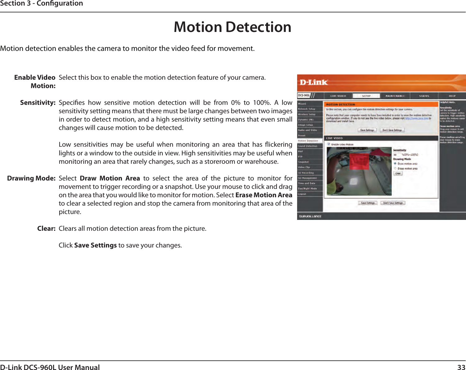 33D-Link DCS-960L User ManualSection 3 - CongurationMotion DetectionMotion detection enables the camera to monitor the video feed for movement. Enable Video Motion:Sensitivity:Drawing Mode:Clear:Select this box to enable the motion detection feature of your camera.Species  how  sensitive  motion  detection  will  be  from  0%  to  100%.  A  low sensitivity setting means that there must be large changes between two images in order to detect motion, and a high sensitivity setting means that even small changes will cause motion to be detected.Low  sensitivities  may  be  useful  when  monitoring  an  area  that  has  ickering lights or a window to the outside in view. High sensitivities may be useful when monitoring an area that rarely changes, such as a storeroom or warehouse.Select  Draw  Motion  Area  to  select  the  area  of  the  picture  to  monitor  for movement to trigger recording or a snapshot. Use your mouse to click and drag on the area that you would like to monitor for motion. Select Erase Motion Area to clear a selected region and stop the camera from monitoring that area of the picture.Clears all motion detection areas from the picture.Click Save Settings to save your changes.