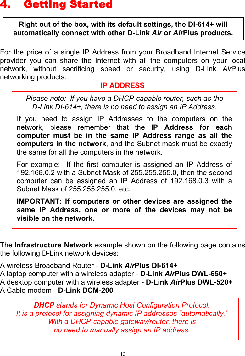  10 4. Getting Started  For the price of a single IP Address from your Broadband Internet Service provider you can share the Internet with all the computers on your local network, without sacrificing speed or security, using D-Link AirPlus networking products.   IP ADDRESS  The Infrastructure Network example shown on the following page contains the following D-Link network devices: A wireless Broadband Router - D-Link AirPlus DI-614+ A laptop computer with a wireless adapter - D-Link AirPlus DWL-650+ A desktop computer with a wireless adapter - D-Link AirPlus DWL-520+ A Cable modem - D-Link DCM-200       DHCP stands for Dynamic Host Configuration Protocol.   It is a protocol for assigning dynamic IP addresses “automatically.”  With a DHCP-capable gateway/router, there is  no need to manually assign an IP address. Please note:  If you have a DHCP-capable router, such as the     D-Link DI-614+, there is no need to assign an IP Address. If you need to assign IP Addresses to the computers on thenetwork, please remember that the IP Address for eachcomputer must be in the same IP Address range as all thecomputers in the network, and the Subnet mask must be exactlythe same for all the computers in the network.   For example:  If the first computer is assigned an IP Address of192.168.0.2 with a Subnet Mask of 255.255.255.0, then the secondcomputer can be assigned an IP Address of 192.168.0.3 with aSubnet Mask of 255.255.255.0, etc.   IMPORTANT: If computers or other devices are assigned thesame IP Address, one or more of the devices may not bevisible on the network. Right out of the box, with its default settings, the DI-614+ will automatically connect with other D-Link Air or AirPlus products. 