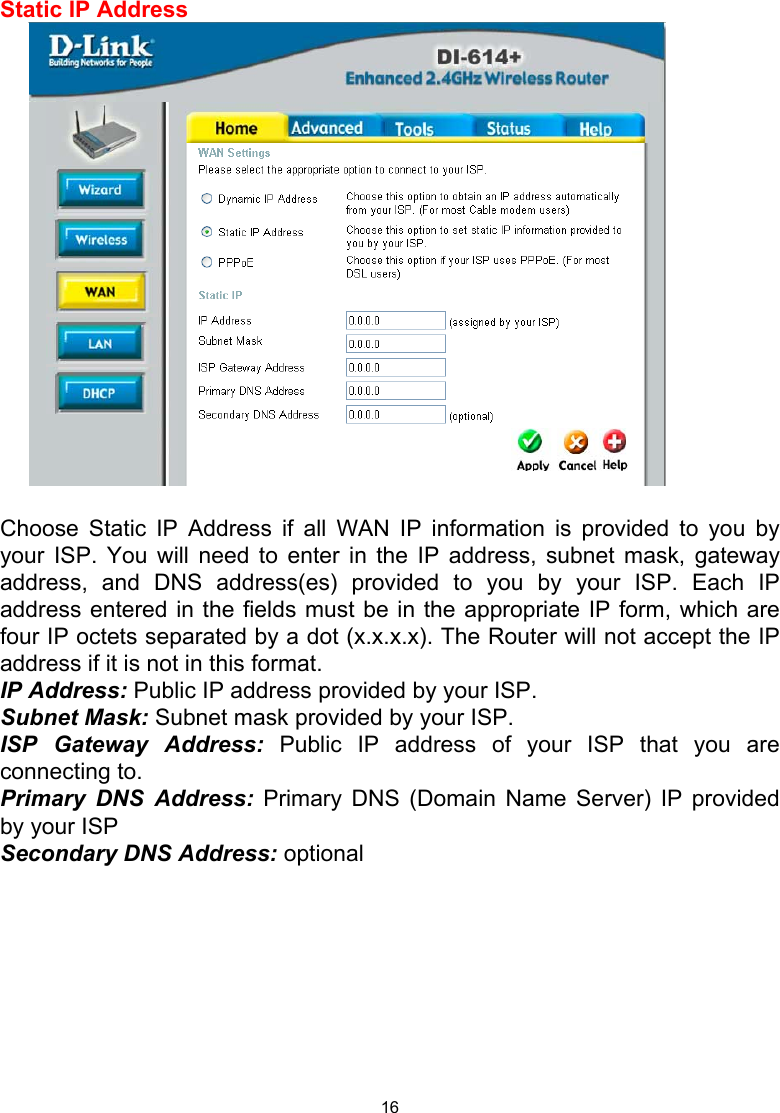  16  Static IP Address   Choose Static IP Address if all WAN IP information is provided to you by your ISP. You will need to enter in the IP address, subnet mask, gateway address, and DNS address(es) provided to you by your ISP. Each IP address entered in the fields must be in the appropriate IP form, which are four IP octets separated by a dot (x.x.x.x). The Router will not accept the IP address if it is not in this format. IP Address: Public IP address provided by your ISP. Subnet Mask: Subnet mask provided by your ISP. ISP Gateway Address: Public IP address of your ISP that you are connecting to. Primary DNS Address: Primary DNS (Domain Name Server) IP provided by your ISP Secondary DNS Address: optional         