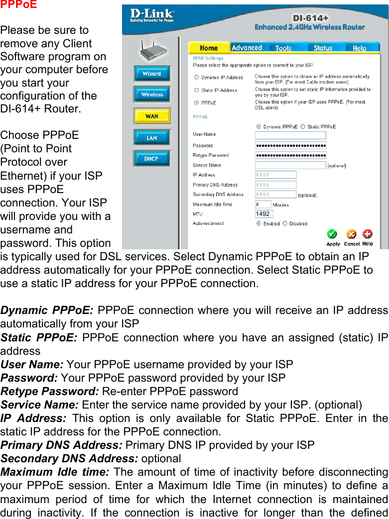   PPPoE  Please be sure to remove any Client Software program on your computer before you start your configuration of the DI-614+ Router.  Choose PPPoE (Point to Point Protocol over Ethernet) if your ISP uses PPPoE connection. Your ISP will provide you with a username and password. This option is typically used for DSL services. Select Dynamic PPPoE to obtain an IP address automatically for your PPPoE connection. Select Static PPPoE to use a static IP address for your PPPoE connection.  Dynamic PPPoE: PPPoE connection where you will receive an IP address automatically from your ISP Static PPPoE: PPPoE connection where you have an assigned (static) IP address  User Name: Your PPPoE username provided by your ISP Password: Your PPPoE password provided by your ISP Retype Password: Re-enter PPPoE password Service Name: Enter the service name provided by your ISP. (optional) IP Address: This option is only available for Static PPPoE. Enter in the static IP address for the PPPoE connection. Primary DNS Address: Primary DNS IP provided by your ISP Secondary DNS Address: optional Maximum Idle time: The amount of time of inactivity before disconnecting your PPPoE session. Enter a Maximum Idle Time (in minutes) to define a maximum period of time for which the Internet connection is maintained during inactivity. If the connection is inactive for longer than the defined 1492 