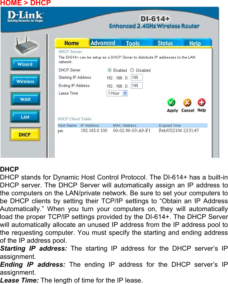HOME &gt; DHCP   DHCP DHCP stands for Dynamic Host Control Protocol. The DI-614+ has a built-in DHCP server. The DHCP Server will automatically assign an IP address to the computers on the LAN/private network. Be sure to set your computers to be DHCP clients by setting their TCP/IP settings to “Obtain an IP Address Automatically.” When you turn your computers on, they will automatically load the proper TCP/IP settings provided by the DI-614+. The DHCP Server will automatically allocate an unused IP address from the IP address pool to the requesting computer. You must specify the starting and ending address of the IP address pool. Starting IP address: The starting IP address for the DHCP server’s IP assignment.  Ending IP address: The ending IP address for the DHCP server’s IP assignment.  Lease Time: The length of time for the IP lease.       