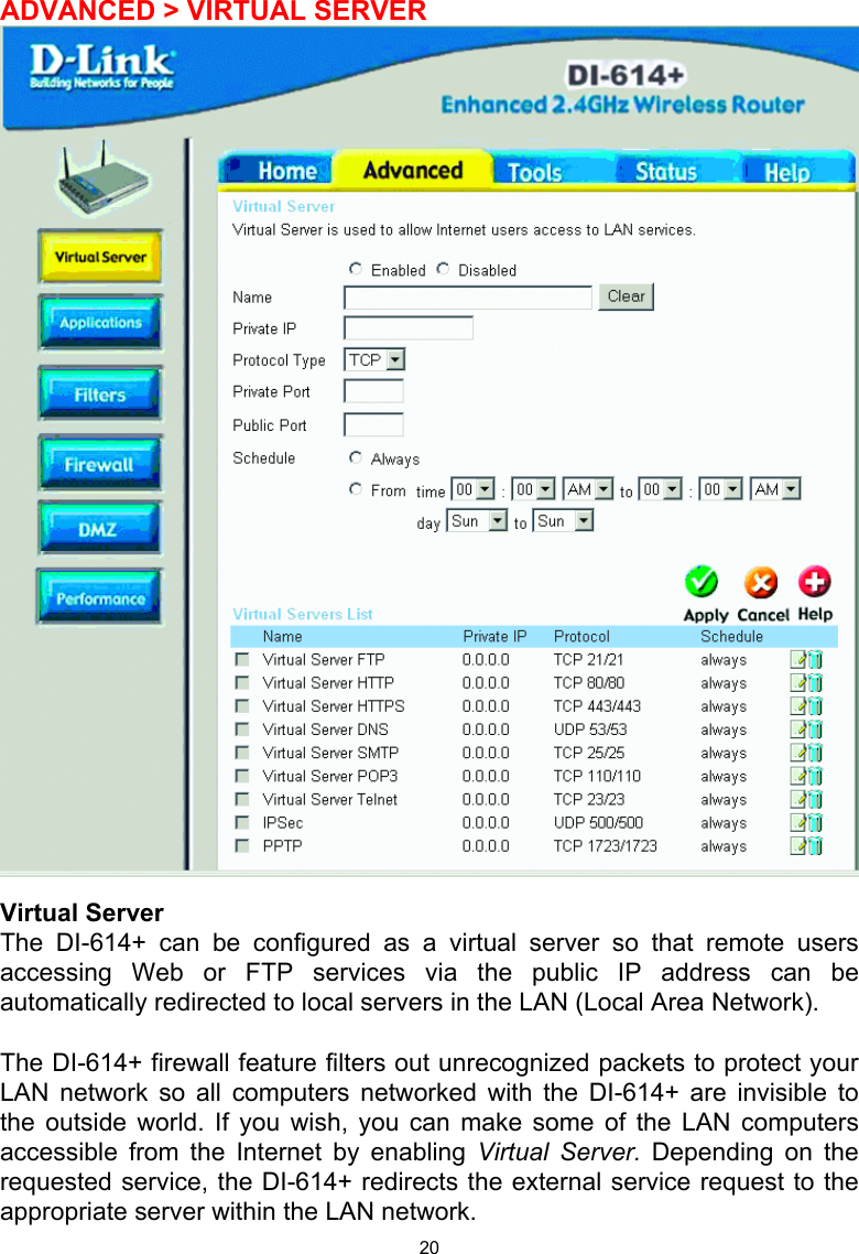 20 ADVANCED &gt; VIRTUAL SERVER   Virtual Server The DI-614+ can be configured as a virtual server so that remote users accessing Web or FTP services via the public IP address can be automatically redirected to local servers in the LAN (Local Area Network).   The DI-614+ firewall feature filters out unrecognized packets to protect your LAN network so all computers networked with the DI-614+ are invisible to the outside world. If you wish, you can make some of the LAN computers accessible from the Internet by enabling Virtual Server. Depending on the requested service, the DI-614+ redirects the external service request to the appropriate server within the LAN network.  