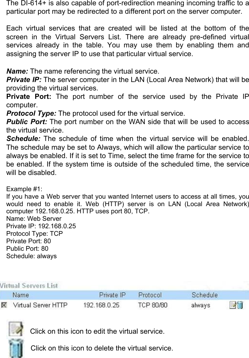 The DI-614+ is also capable of port-redirection meaning incoming traffic to a particular port may be redirected to a different port on the server computer.  Each virtual services that are created will be listed at the bottom of the screen in the Virtual Servers List. There are already pre-defined virtual services already in the table. You may use them by enabling them and assigning the server IP to use that particular virtual service.  Name: The name referencing the virtual service. Private IP: The server computer in the LAN (Local Area Network) that will be providing the virtual services. Private Port: The port number of the service used by the Private IP computer. Protocol Type: The protocol used for the virtual service. Public Port: The port number on the WAN side that will be used to access the virtual service. Schedule: The schedule of time when the virtual service will be enabled. The schedule may be set to Always, which will allow the particular service to always be enabled. If it is set to Time, select the time frame for the service to be enabled. If the system time is outside of the scheduled time, the service will be disabled.  Example #1:  If you have a Web server that you wanted Internet users to access at all times, you would need to enable it. Web (HTTP) server is on LAN (Local Area Network) computer 192.168.0.25. HTTP uses port 80, TCP. Name: Web Server Private IP: 192.168.0.25 Protocol Type: TCP Private Port: 80 Public Port: 80 Schedule: always     Click on this icon to edit the virtual service.  Click on this icon to delete the virtual service. 