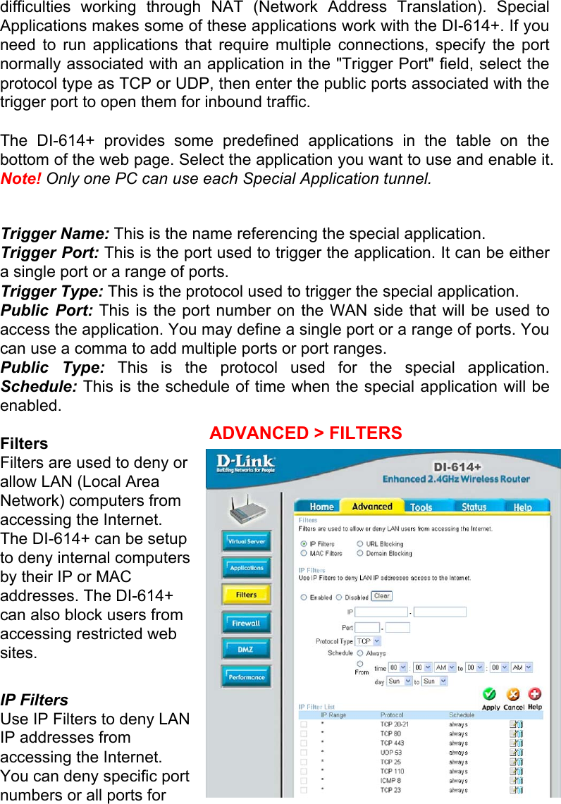difficulties working through NAT (Network Address Translation). Special Applications makes some of these applications work with the DI-614+. If you need to run applications that require multiple connections, specify the port normally associated with an application in the &quot;Trigger Port&quot; field, select the protocol type as TCP or UDP, then enter the public ports associated with the trigger port to open them for inbound traffic.  The DI-614+ provides some predefined applications in the table on the bottom of the web page. Select the application you want to use and enable it. Note! Only one PC can use each Special Application tunnel.  Trigger Name: This is the name referencing the special application. Trigger Port: This is the port used to trigger the application. It can be either a single port or a range of ports. Trigger Type: This is the protocol used to trigger the special application. Public Port: This is the port number on the WAN side that will be used to access the application. You may define a single port or a range of ports. You can use a comma to add multiple ports or port ranges. Public Type: This is the protocol used for the special application. Schedule: This is the schedule of time when the special application will be enabled.  Filters Filters are used to deny or allow LAN (Local Area Network) computers from accessing the Internet. The DI-614+ can be setup to deny internal computers by their IP or MAC addresses. The DI-614+ can also block users from accessing restricted web sites.  IP Filters  Use IP Filters to deny LAN IP addresses from accessing the Internet. You can deny specific port numbers or all ports for ADVANCED &gt; FILTERS 