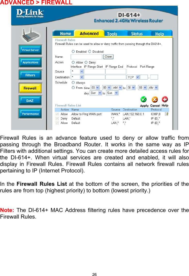  26 ADVANCED &gt; FIREWALL   Firewall Rules is an advance feature used to deny or allow traffic from passing through the Broadband Router. It works in the same way as IP Filters with additional settings. You can create more detailed access rules for the DI-614+. When virtual services are created and enabled, it will also display in Firewall Rules. Firewall Rules contains all network firewall rules pertaining to IP (Internet Protocol).   In the Firewall Rules List at the bottom of the screen, the priorities of the rules are from top (highest priority) to bottom (lowest priority.)   Note: The DI-614+ MAC Address filtering rules have precedence over the Firewall Rules.            
