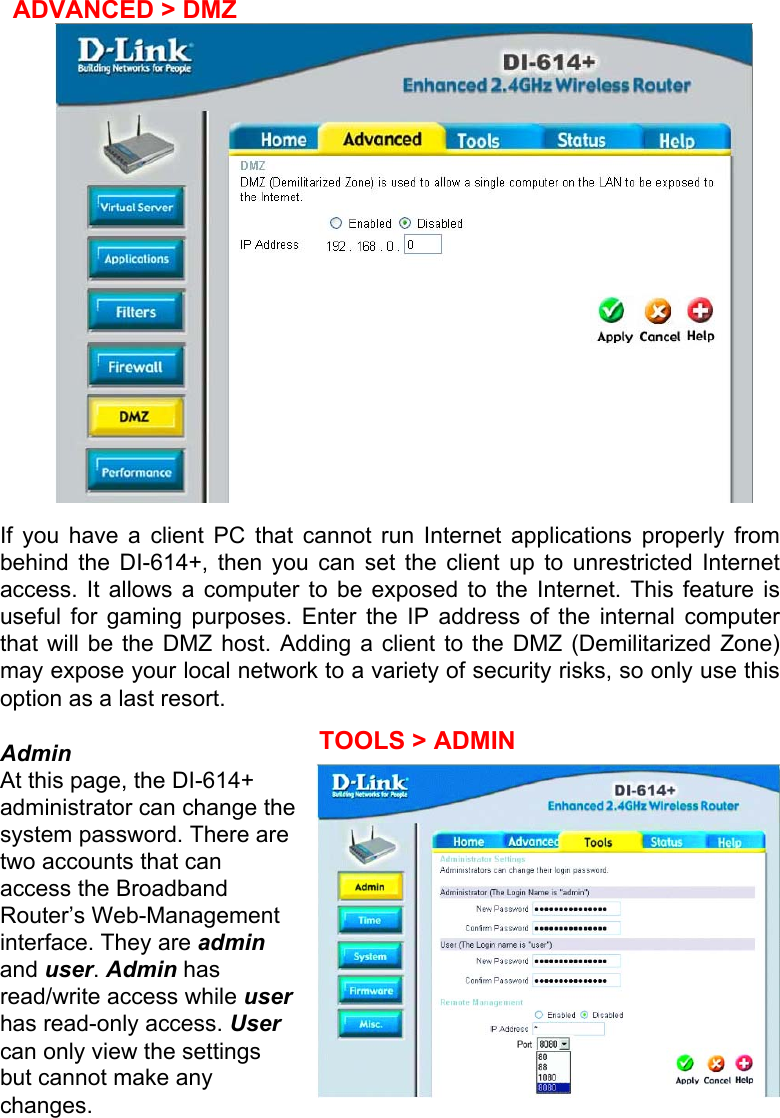   ADVANCED &gt; DMZ   If you have a client PC that cannot run Internet applications properly from behind the DI-614+, then you can set the client up to unrestricted Internet access. It allows a computer to be exposed to the Internet. This feature is useful for gaming purposes. Enter the IP address of the internal computer that will be the DMZ host. Adding a client to the DMZ (Demilitarized Zone) may expose your local network to a variety of security risks, so only use this option as a last resort.  Admin At this page, the DI-614+ administrator can change the system password. There are two accounts that can access the Broadband Router’s Web-Management interface. They are admin and user. Admin has read/write access while user has read-only access. User can only view the settings but cannot make any changes. TOOLS &gt; ADMIN 
