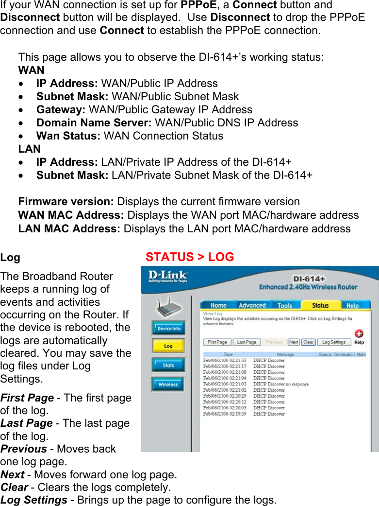 If your WAN connection is set up for PPPoE, a Connect button and Disconnect button will be displayed.  Use Disconnect to drop the PPPoE connection and use Connect to establish the PPPoE connection.  This page allows you to observe the DI-614+’s working status: WAN •  IP Address: WAN/Public IP Address •  Subnet Mask: WAN/Public Subnet Mask •  Gateway: WAN/Public Gateway IP Address •  Domain Name Server: WAN/Public DNS IP Address •  Wan Status: WAN Connection Status LAN •  IP Address: LAN/Private IP Address of the DI-614+ •  Subnet Mask: LAN/Private Subnet Mask of the DI-614+  Firmware version: Displays the current firmware version WAN MAC Address: Displays the WAN port MAC/hardware address LAN MAC Address: Displays the LAN port MAC/hardware address  Log    STATUS &gt; LOG The Broadband Router keeps a running log of events and activities occurring on the Router. If the device is rebooted, the logs are automatically cleared. You may save the log files under Log Settings. First Page - The first page of the log. Last Page - The last page of the log. Previous - Moves back one log page. Next - Moves forward one log page. Clear - Clears the logs completely. Log Settings - Brings up the page to configure the logs.    