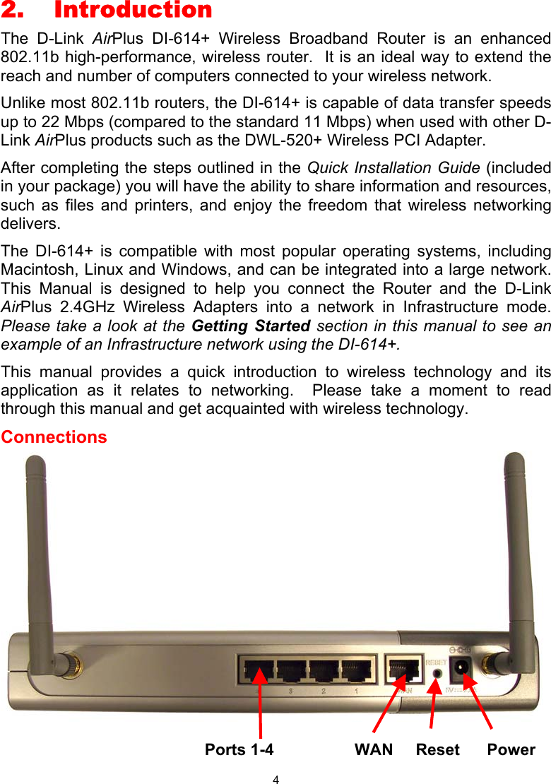  4 2. Introduction The D-Link AirPlus DI-614+ Wireless Broadband Router is an enhanced 802.11b high-performance, wireless router.  It is an ideal way to extend the reach and number of computers connected to your wireless network.   Unlike most 802.11b routers, the DI-614+ is capable of data transfer speeds up to 22 Mbps (compared to the standard 11 Mbps) when used with other D-Link AirPlus products such as the DWL-520+ Wireless PCI Adapter. After completing the steps outlined in the Quick Installation Guide (included in your package) you will have the ability to share information and resources, such as files and printers, and enjoy the freedom that wireless networking delivers. The DI-614+ is compatible with most popular operating systems, including Macintosh, Linux and Windows, and can be integrated into a large network.  This Manual is designed to help you connect the Router and the D-Link AirPlus 2.4GHz Wireless Adapters into a network in Infrastructure mode.  Please take a look at the Getting Started section in this manual to see an example of an Infrastructure network using the DI-614+. This manual provides a quick introduction to wireless technology and its application as it relates to networking.  Please take a moment to read through this manual and get acquainted with wireless technology.   Connections                   Ports 1-4          WAN     Reset      Power 
