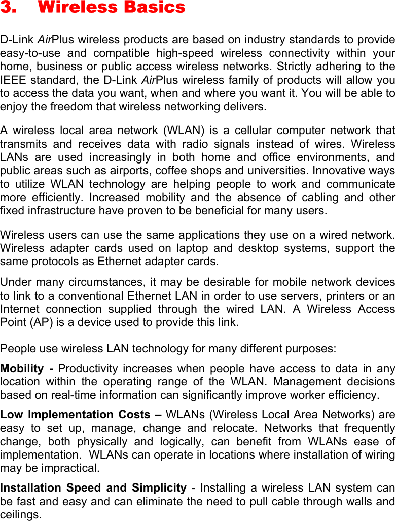 3. Wireless Basics D-Link AirPlus wireless products are based on industry standards to provide easy-to-use and compatible high-speed wireless connectivity within your home, business or public access wireless networks. Strictly adhering to the IEEE standard, the D-Link AirPlus wireless family of products will allow you to access the data you want, when and where you want it. You will be able to enjoy the freedom that wireless networking delivers. A wireless local area network (WLAN) is a cellular computer network that transmits and receives data with radio signals instead of wires. Wireless LANs are used increasingly in both home and office environments, and public areas such as airports, coffee shops and universities. Innovative ways to utilize WLAN technology are helping people to work and communicate more efficiently. Increased mobility and the absence of cabling and other fixed infrastructure have proven to be beneficial for many users. Wireless users can use the same applications they use on a wired network.  Wireless adapter cards used on laptop and desktop systems, support the same protocols as Ethernet adapter cards.  Under many circumstances, it may be desirable for mobile network devices to link to a conventional Ethernet LAN in order to use servers, printers or an Internet connection supplied through the wired LAN. A Wireless Access Point (AP) is a device used to provide this link. People use wireless LAN technology for many different purposes: Mobility - Productivity increases when people have access to data in any location within the operating range of the WLAN. Management decisions based on real-time information can significantly improve worker efficiency. Low Implementation Costs – WLANs (Wireless Local Area Networks) are easy to set up, manage, change and relocate. Networks that frequently change, both physically and logically, can benefit from WLANs ease of implementation.  WLANs can operate in locations where installation of wiring may be impractical.  Installation Speed and Simplicity - Installing a wireless LAN system can be fast and easy and can eliminate the need to pull cable through walls and ceilings.   