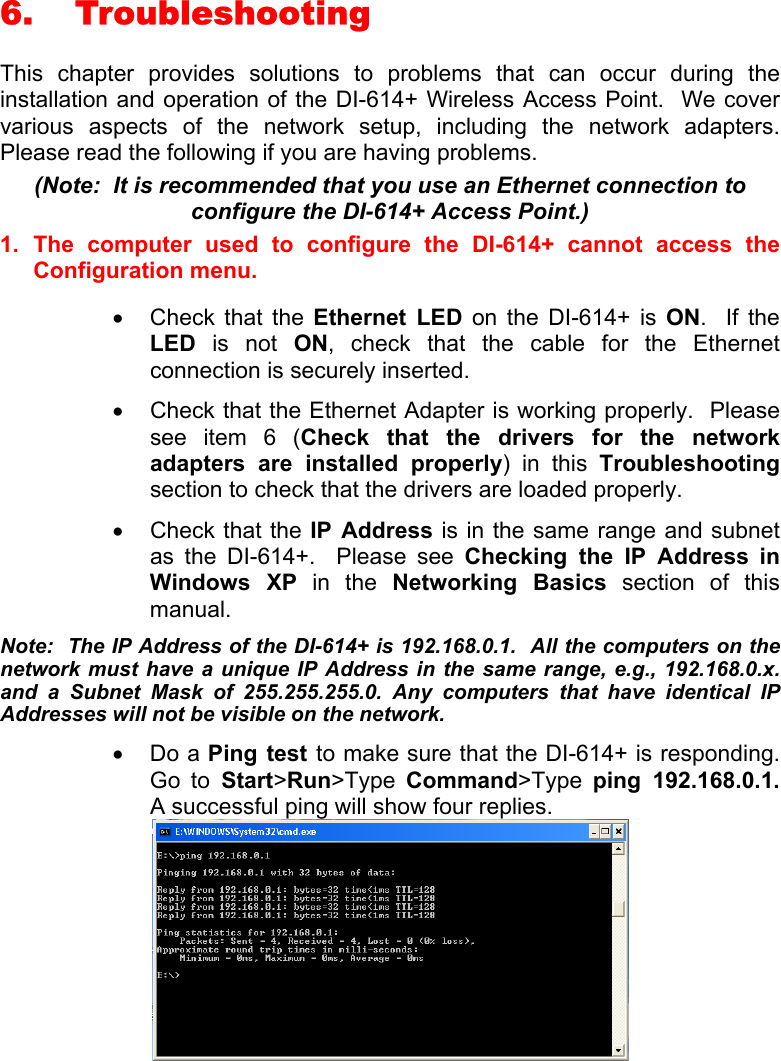 6. Troubleshooting  This chapter provides solutions to problems that can occur during the installation and operation of the DI-614+ Wireless Access Point.  We cover various aspects of the network setup, including the network adapters.  Please read the following if you are having problems.  (Note:  It is recommended that you use an Ethernet connection to configure the DI-614+ Access Point.) 1. The computer used to configure the DI-614+ cannot access the Configuration menu.  •  Check that the Ethernet LED on the DI-614+ is ON.  If the LED is not ON, check that the cable for the Ethernet connection is securely inserted. •  Check that the Ethernet Adapter is working properly.  Please see item 6 (Check that the drivers for the network adapters are installed properly) in this Troubleshooting section to check that the drivers are loaded properly. •  Check that the IP Address is in the same range and subnet as the DI-614+.  Please see Checking the IP Address in Windows XP in the Networking Basics section of this manual. Note:  The IP Address of the DI-614+ is 192.168.0.1.  All the computers on the network must have a unique IP Address in the same range, e.g., 192.168.0.x. and a Subnet Mask of 255.255.255.0. Any computers that have identical IP Addresses will not be visible on the network. •  Do a Ping test to make sure that the DI-614+ is responding.  Go to Start&gt;Run&gt;Type  Command&gt;Type  ping 192.168.0.1.  A successful ping will show four replies.   