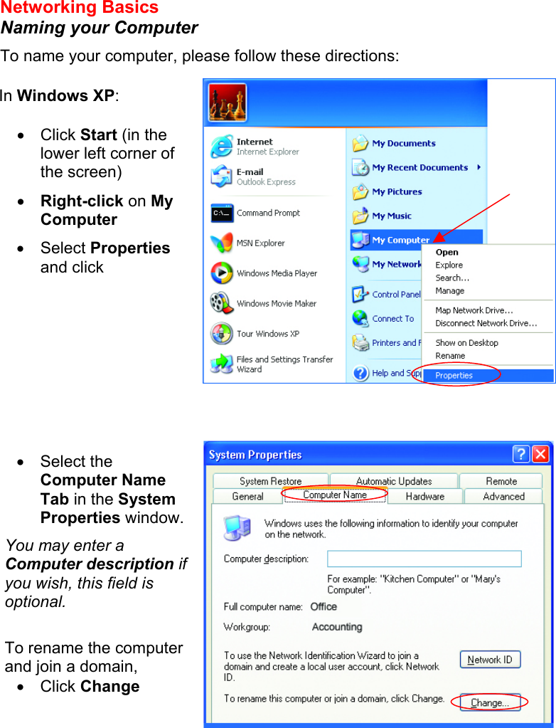 Networking Basics  Naming your Computer To name your computer, please follow these directions:           In Windows XP:  •  Click Start (in the lower left corner of the screen) •  Right-click on My Computer •  Select Properties and click  •  Select the Computer Name Tab in the System Properties window. You may enter a Computer description if you wish, this field is optional.  To rename the computer and join a domain, •  Click Change  