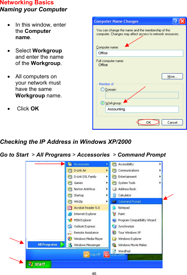 46 Networking Basics  Naming your Computer      Checking the IP Address in Windows XP/2000  Go to Start  &gt; All Programs &gt; Accessories  &gt; Command Prompt  •  In this window, enter the Computer name.  •  Select Workgroup and enter the name of the Workgroup.  •  All computers on your network must have the same Workgroup name.   •   Click OK 