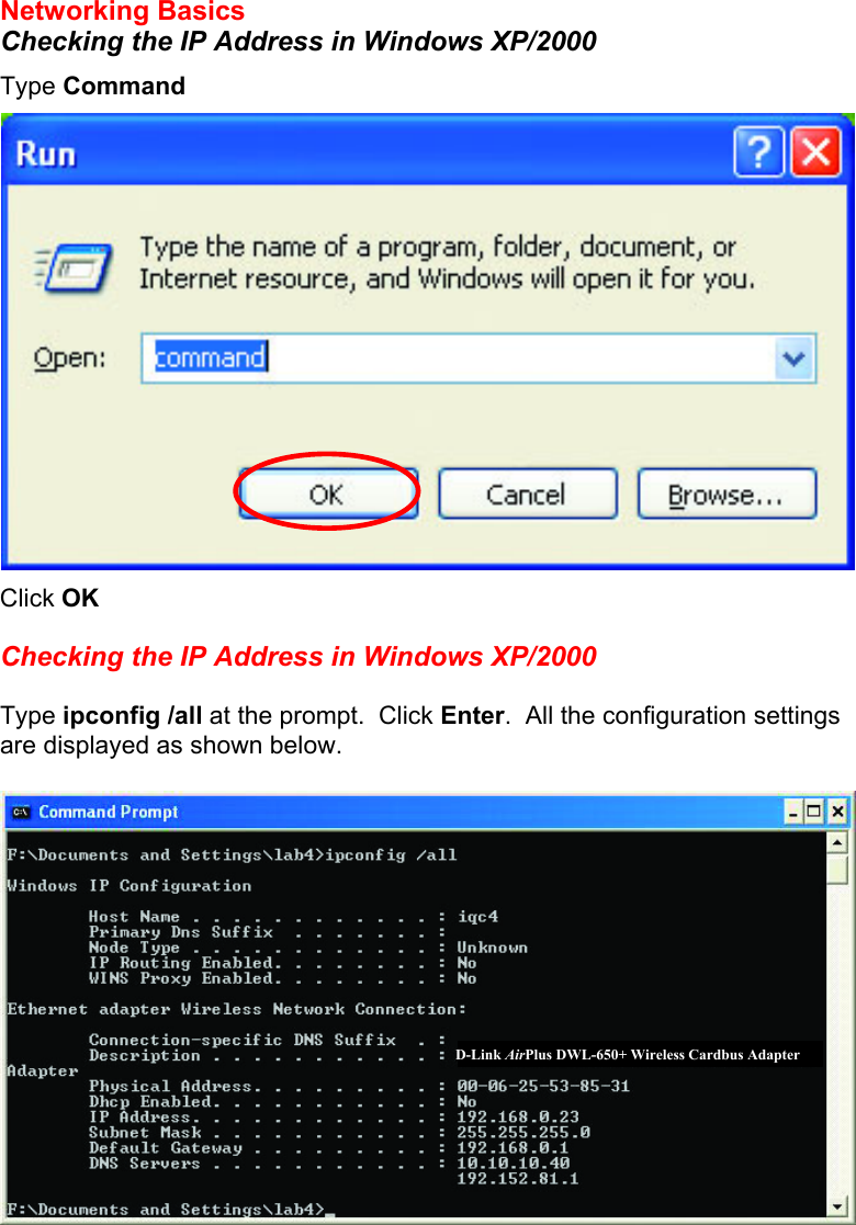  Networking Basics Checking the IP Address in Windows XP/2000 Type Command  Click OK  Checking the IP Address in Windows XP/2000  Type ipconfig /all at the prompt.  Click Enter.  All the configuration settings are displayed as shown below.   D-Link AirPlus DWL-650+ Wireless Cardbus Adapter 