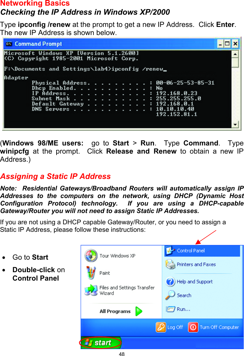  48 Networking Basics Checking the IP Address in Windows XP/2000 Type ipconfig /renew at the prompt to get a new IP Address.  Click Enter. The new IP Address is shown below.   (Windows 98/ME users:  go to Start &gt; Run.  Type Command.  Type winipcfg  at the prompt.  Click Release and Renew to obtain a new IP Address.)  Assigning a Static IP Address Note:  Residential Gateways/Broadband Routers will automatically assign IP Addresses to the computers on the network, using DHCP (Dynamic Host Configuration Protocol) technology.  If you are using a DHCP-capable Gateway/Router you will not need to assign Static IP Addresses. If you are not using a DHCP capable Gateway/Router, or you need to assign a Static IP Address, please follow these instructions:     •  Go to Start •  Double-click on Control Panel 