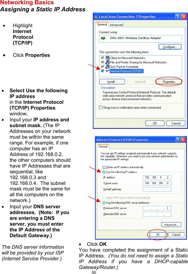  50 Networking Basics Assigning a Static IP Address    •  Click OK You have completed the assignment of a Static IP Address.  (You do not need to assign a Static IP Address if you have a DHCP-capable Gateway/Router.)  •  Highlight Internet Protocol (TCP/IP) •  Click Properties •  Select Use the following IP address   in the Internet Protocol (TCP/IP) Properties window,  •  Input your IP address and subnet mask. (The IP Addresses on your network must be within the same range. For example, if one computer has an IP Address of 192.168.0.2, the other computers should have IP Addresses that are sequential, like 192.168.0.3 and 192.168.0.4.  The subnet mask must be the same for all the computers on the network.) •  Input your DNS server addresses.  (Note:  If you are entering a DNS server, you must enter the IP Address of the Default Gateway.)  The DNS server information will be provided by your ISP (Internet Service Provider.) DWL-650+ Wireless Cardbus Adapter 