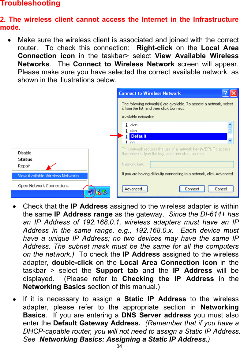  34 Troubleshooting    2. The wireless client cannot access the Internet in the Infrastructure mode. •  Make sure the wireless client is associated and joined with the correct router.  To check this connection:  Right-click on the Local Area Connection icon in the taskbar&gt; select View Available Wireless Networks.  The Connect to Wireless Network screen will appear.  Please make sure you have selected the correct available network, as shown in the illustrations below.        •  Check that the IP Address assigned to the wireless adapter is within the same IP Address range as the gateway.  Since the DI-614+ has an IP Address of 192.168.0.1, wireless adapters must have an IP Address in the same range, e.g., 192.168.0.x.  Each device must have a unique IP Address; no two devices may have the same IP Address. The subnet mask must be the same for all the computers on the network.)  To check the IP Address assigned to the wireless adapter,  double-click on the Local Area Connection icon in the taskbar &gt; select the Support tab and the IP Address will be displayed.  (Please refer to Checking the IP Address in the Networking Basics section of this manual.) •  If it is necessary to assign a Static IP Address to the wireless adapter, please refer to the appropriate section in Networking Basics.  If you are entering a DNS Server address you must also enter the Default Gateway Address.  (Remember that if you have a DHCP-capable router, you will not need to assign a Static IP Address.  See  Networking Basics: Assigning a Static IP Address.) Default 