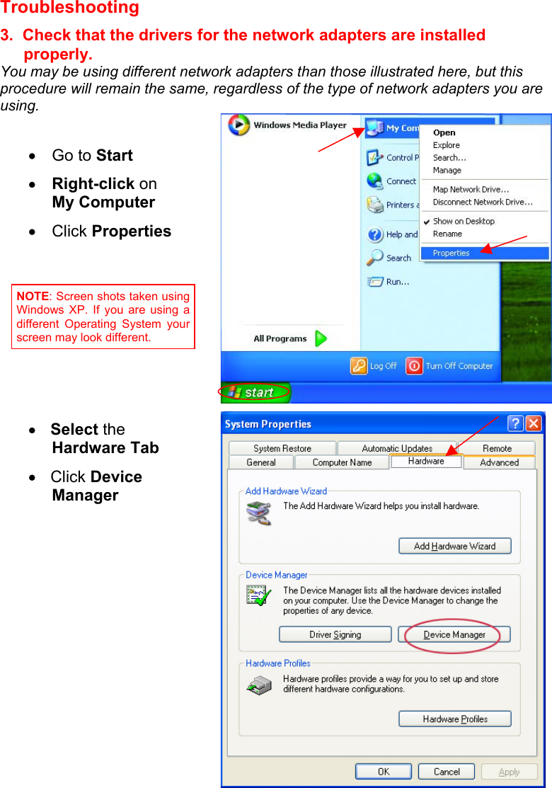 Troubleshooting  3.  Check that the drivers for the network adapters are installed properly. You may be using different network adapters than those illustrated here, but this procedure will remain the same, regardless of the type of network adapters you are using.      •  Go to Start •  Right-click on       My Computer  •  Click Properties  •   Select the Hardware Tab •   Click Device Manager    NOTE: Screen shots taken usingWindows XP. If you are using adifferent Operating System yourscreen may look different. 