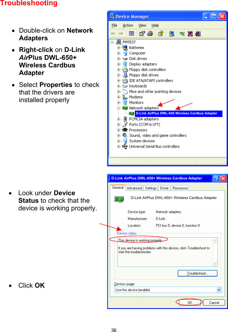  36 Troubleshooting       •  Double-click on Network Adapters •  Right-click on D-Link AirPlus DWL-650+ Wireless Cardbus Adapter •  Select Properties to check that the drivers are installed properly  •  Look under Device Status to check that the device is working properly.          •  Click OK D-Link AirPlus DWL-650 Wireless Cardbus Adapter D-Link AirPlus DWL-650+ Wireless Cardbus Adapter D-Link AirPlus DWL-650+ Wireless Cardbus Adapter 