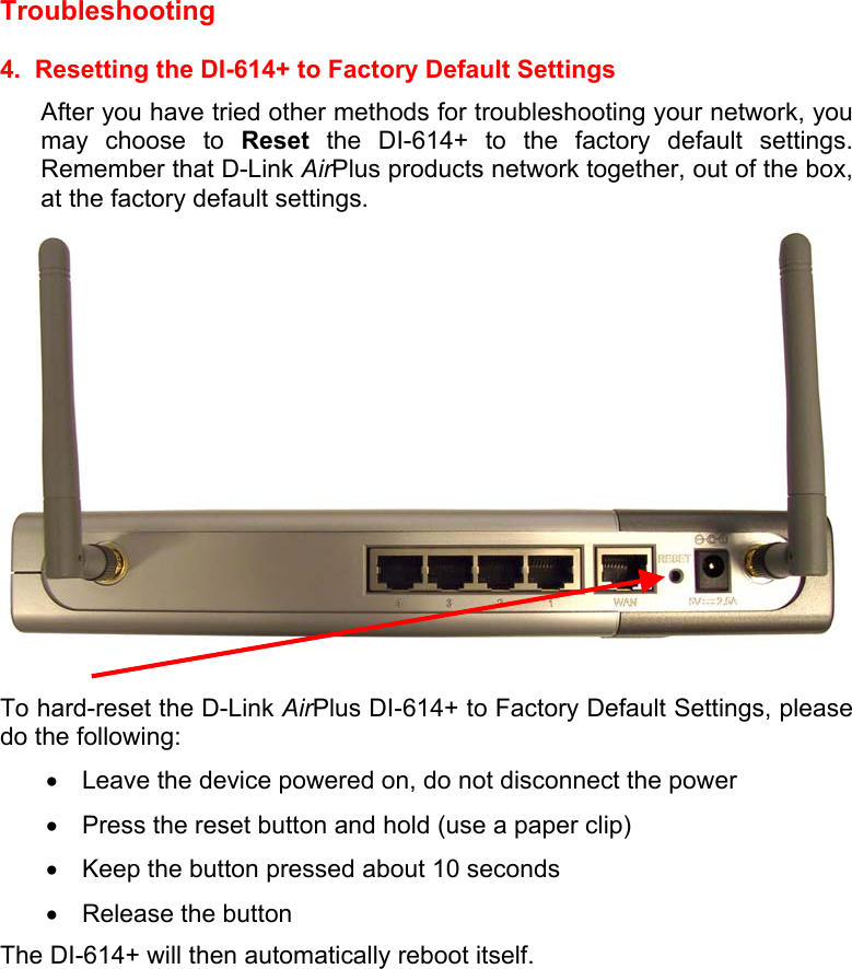  Troubleshooting   4.  Resetting the DI-614+ to Factory Default Settings After you have tried other methods for troubleshooting your network, you may choose to Reset the DI-614+ to the factory default settings.  Remember that D-Link AirPlus products network together, out of the box, at the factory default settings.     To hard-reset the D-Link AirPlus DI-614+ to Factory Default Settings, please do the following: •  Leave the device powered on, do not disconnect the power •  Press the reset button and hold (use a paper clip) •  Keep the button pressed about 10 seconds •  Release the button The DI-614+ will then automatically reboot itself.  