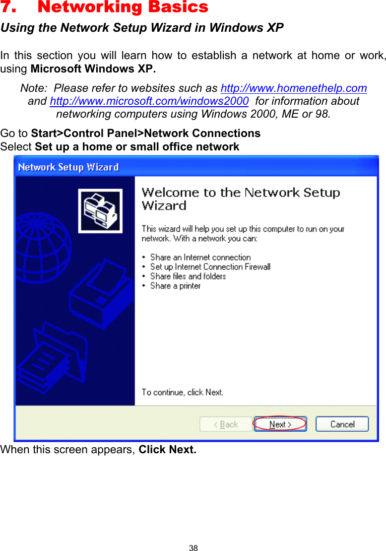  38 7. Networking Basics Using the Network Setup Wizard in Windows XP  In this section you will learn how to establish a network at home or work, using Microsoft Windows XP.   Note:  Please refer to websites such as http://www.homenethelp.com and http://www.microsoft.com/windows2000  for information about networking computers using Windows 2000, ME or 98. Go to Start&gt;Control Panel&gt;Network Connections Select Set up a home or small office network  When this screen appears, Click Next.       