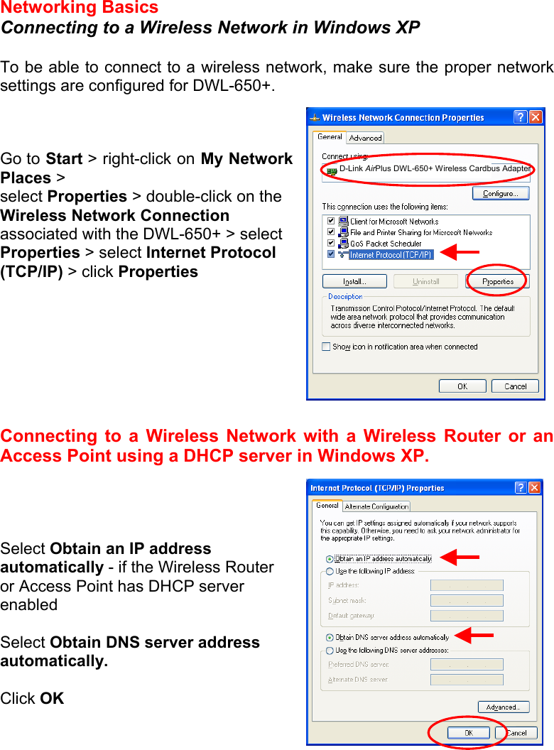 Networking Basics  Connecting to a Wireless Network in Windows XP  To be able to connect to a wireless network, make sure the proper network settings are configured for DWL-650+.    Go to Start &gt; right-click on My Network Places &gt; select Properties &gt; double-click on the Wireless Network Connection associated with the DWL-650+ &gt; select Properties &gt; select Internet Protocol (TCP/IP) &gt; click Properties         Connecting to a Wireless Network with a Wireless Router or an Access Point using a DHCP server in Windows XP.      Select Obtain an IP address automatically - if the Wireless Router or Access Point has DHCP server enabled  Select Obtain DNS server address automatically.  Click OK       D-Link AirPlus DWL-650+ Wireless Cardbus Adapter 