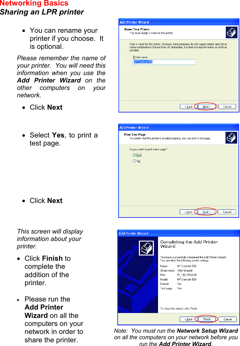 Networking Basics  Sharing an LPR printer         •  You can rename your printer if you choose.  It is optional. Please remember the name of your printer.  You will need this information when you use the Add Printer Wizard on the other computers on your network. •  Click Next •  Select Yes, to print a test page.       •  Click Next This screen will display information about your printer. •  Click Finish to complete the addition of the printer.  •  Please run the Add Printer Wizard on all the computers on your network in order to share the printer. Note:  You must run the Network Setup Wizard on all the computers on your network before you run the Add Printer Wizard. 