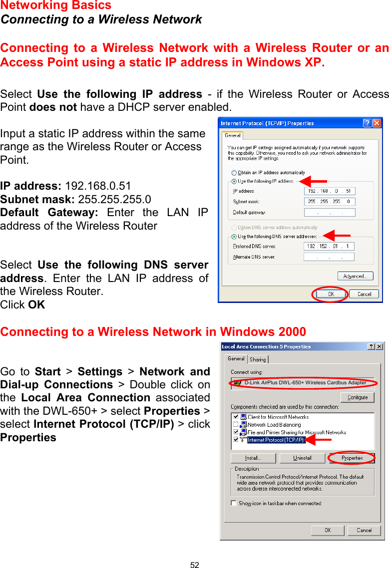  52 Networking Basics  Connecting to a Wireless Network  Connecting to a Wireless Network with a Wireless Router or an Access Point using a static IP address in Windows XP.   Select  Use the following IP address - if the Wireless Router or Access Point does not have a DHCP server enabled.  Input a static IP address within the same range as the Wireless Router or Access Point.    IP address: 192.168.0.51 Subnet mask: 255.255.255.0 Default Gateway: Enter the LAN IP address of the Wireless Router   Select  Use the following DNS server address. Enter the LAN IP address of the Wireless Router.  Click OK  Connecting to a Wireless Network in Windows 2000   Go to Start &gt; Settings &gt; Network and Dial-up Connections &gt; Double click on the  Local Area Connection associated with the DWL-650+ &gt; select Properties &gt;  select Internet Protocol (TCP/IP) &gt; click Properties         D-Link AirPlus DWL-650+ Wireless Cardbus Adapter 
