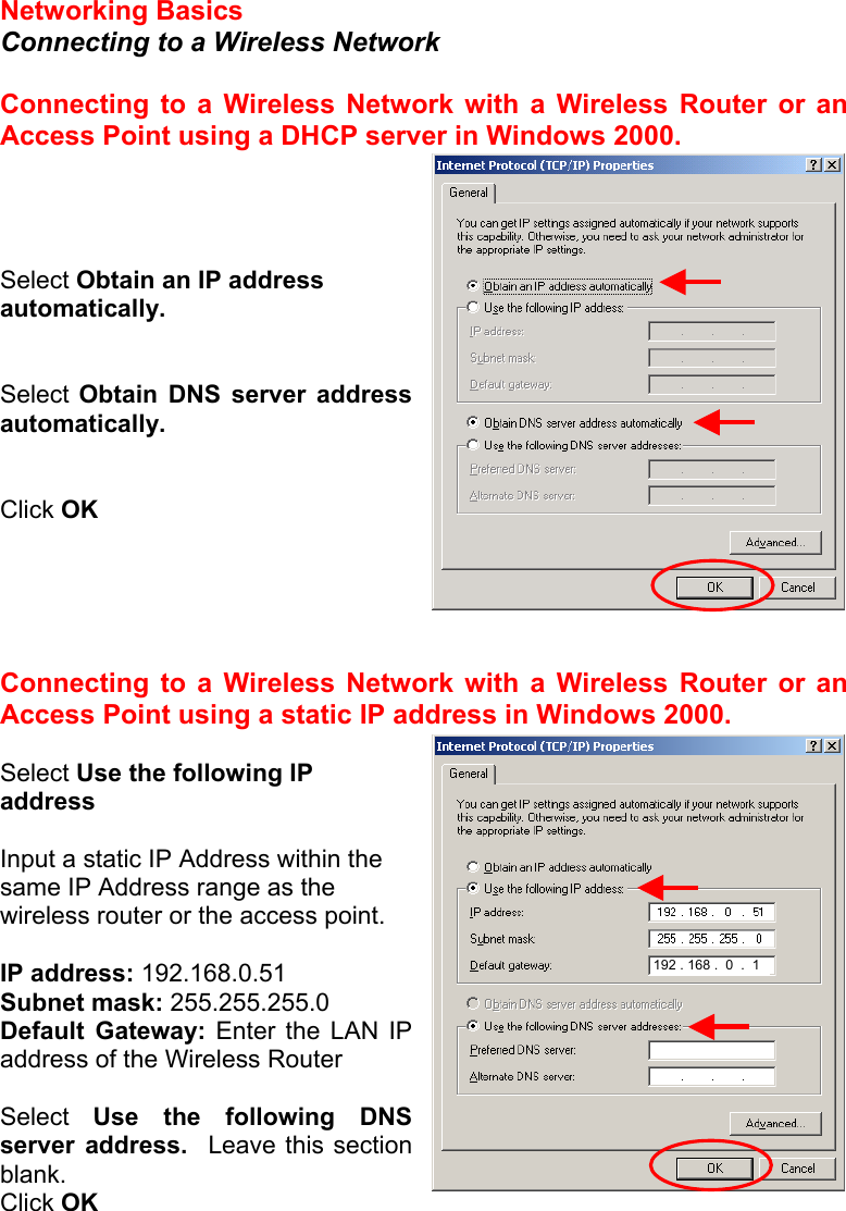 Networking Basics  Connecting to a Wireless Network  Connecting to a Wireless Network with a Wireless Router or an Access Point using a DHCP server in Windows 2000.     Select Obtain an IP address automatically.   Select Obtain DNS server address automatically.   Click OK      Connecting to a Wireless Network with a Wireless Router or an Access Point using a static IP address in Windows 2000.   Select Use the following IP address  Input a static IP Address within the same IP Address range as the wireless router or the access point.    IP address: 192.168.0.51 Subnet mask: 255.255.255.0 Default Gateway: Enter the LAN IP address of the Wireless Router  Select  Use the following DNS server address.  Leave this section blank. Click OK 192 . 168 .  0  .  1 