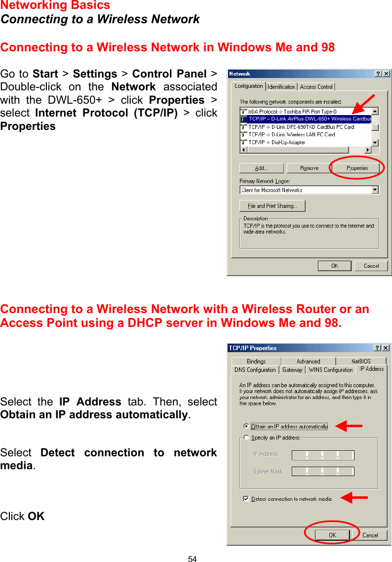  54 Networking Basics  Connecting to a Wireless Network  Connecting to a Wireless Network in Windows Me and 98  Go to Start &gt; Settings &gt; Control Panel &gt; Double-click on the Network  associated with the DWL-650+ &gt; click Properties &gt; select  Internet Protocol (TCP/IP) &gt; click Properties              Connecting to a Wireless Network with a Wireless Router or an Access Point using a DHCP server in Windows Me and 98.       Select the IP Address tab. Then, select Obtain an IP address automatically.   Select  Detect connection to network media.    Click OK   TCP/IP – D-Link AirPlus DWL-650+ Wireless Cardbus 