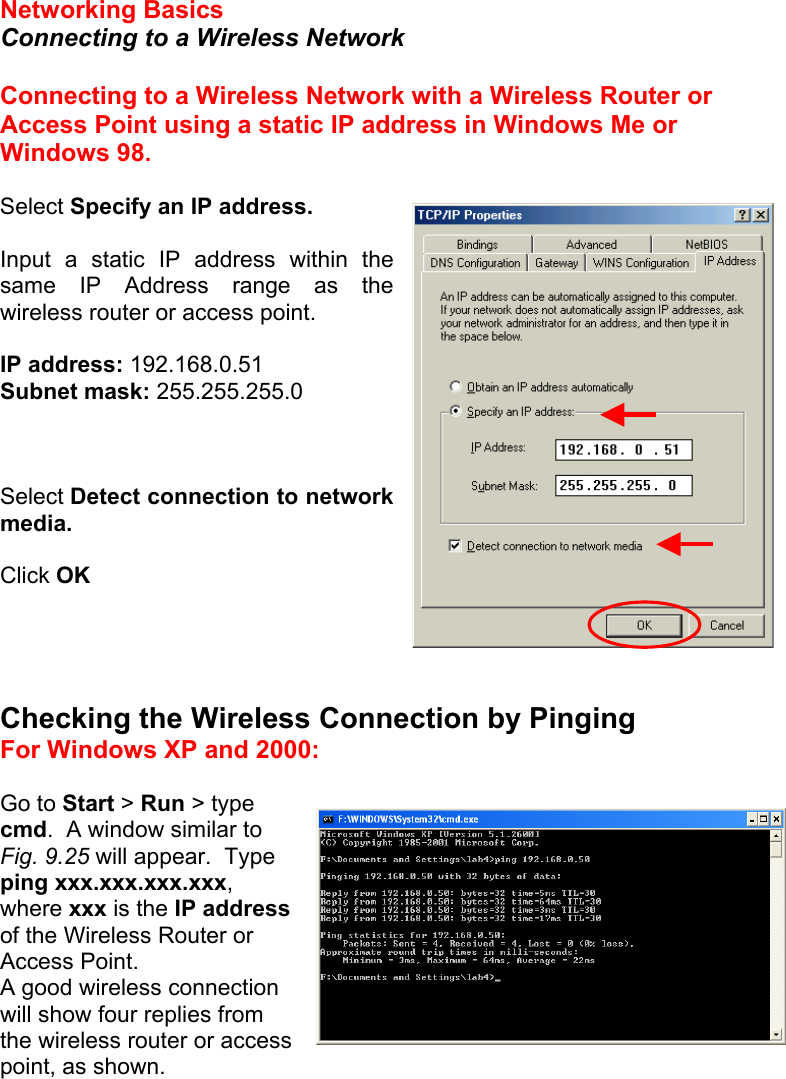  Networking Basics  Connecting to a Wireless Network  Connecting to a Wireless Network with a Wireless Router or Access Point using a static IP address in Windows Me or Windows 98.  Select Specify an IP address.  Input a static IP address within the same IP Address range as the wireless router or access point.    IP address: 192.168.0.51 Subnet mask: 255.255.255.0    Select Detect connection to network media.  Click OK     Checking the Wireless Connection by Pinging For Windows XP and 2000:  Go to Start &gt; Run &gt; type cmd.  A window similar to Fig. 9.25 will appear.  Type ping xxx.xxx.xxx.xxx, where xxx is the IP address of the Wireless Router or Access Point.   A good wireless connection  will show four replies from the wireless router or access point, as shown.  