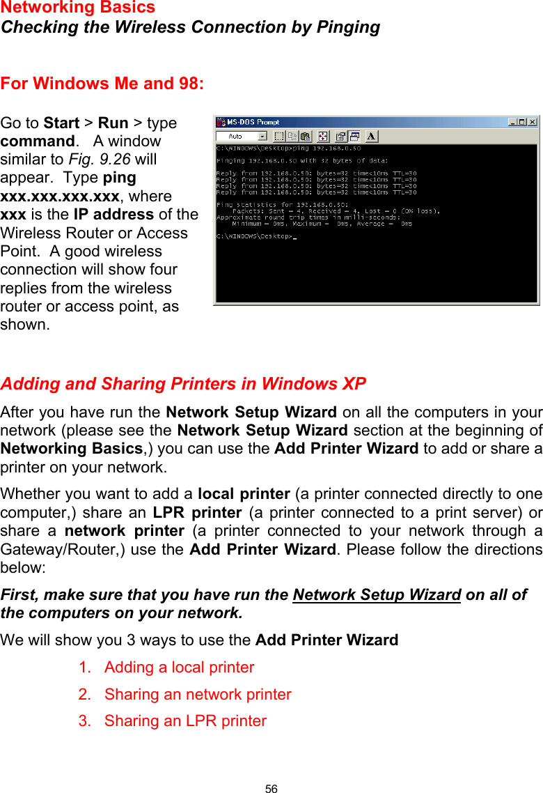  56 Networking Basics  Checking the Wireless Connection by Pinging   For Windows Me and 98:  Go to Start &gt; Run &gt; type command.   A window similar to Fig. 9.26 will appear.  Type ping xxx.xxx.xxx.xxx, where xxx is the IP address of the Wireless Router or Access Point.  A good wireless connection will show four replies from the wireless router or access point, as shown.   Adding and Sharing Printers in Windows XP After you have run the Network Setup Wizard on all the computers in your network (please see the Network Setup Wizard section at the beginning of Networking Basics,) you can use the Add Printer Wizard to add or share a printer on your network.   Whether you want to add a local printer (a printer connected directly to one computer,) share an LPR printer (a printer connected to a print server) or share a network printer (a printer connected to your network through a Gateway/Router,) use the Add Printer Wizard. Please follow the directions below: First, make sure that you have run the Network Setup Wizard on all of the computers on your network. We will show you 3 ways to use the Add Printer Wizard 1.  Adding a local printer 2.  Sharing an network printer 3.  Sharing an LPR printer   