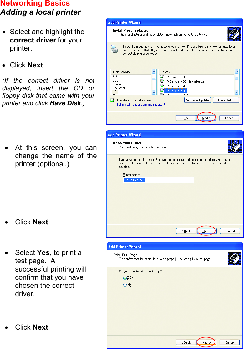 Networking Basics  Adding a local printer     •  Select and highlight the correct driver for your printer.    •  Click Next  (If the correct driver is not displayed, insert the CD or floppy disk that came with your printer and click Have Disk.) •  At this screen, you canchange the name of theprinter (optional.)       •  Click Next •  Select Yes, to print a test page.  A successful printing will confirm that you have chosen the correct driver.    •  Click Next  