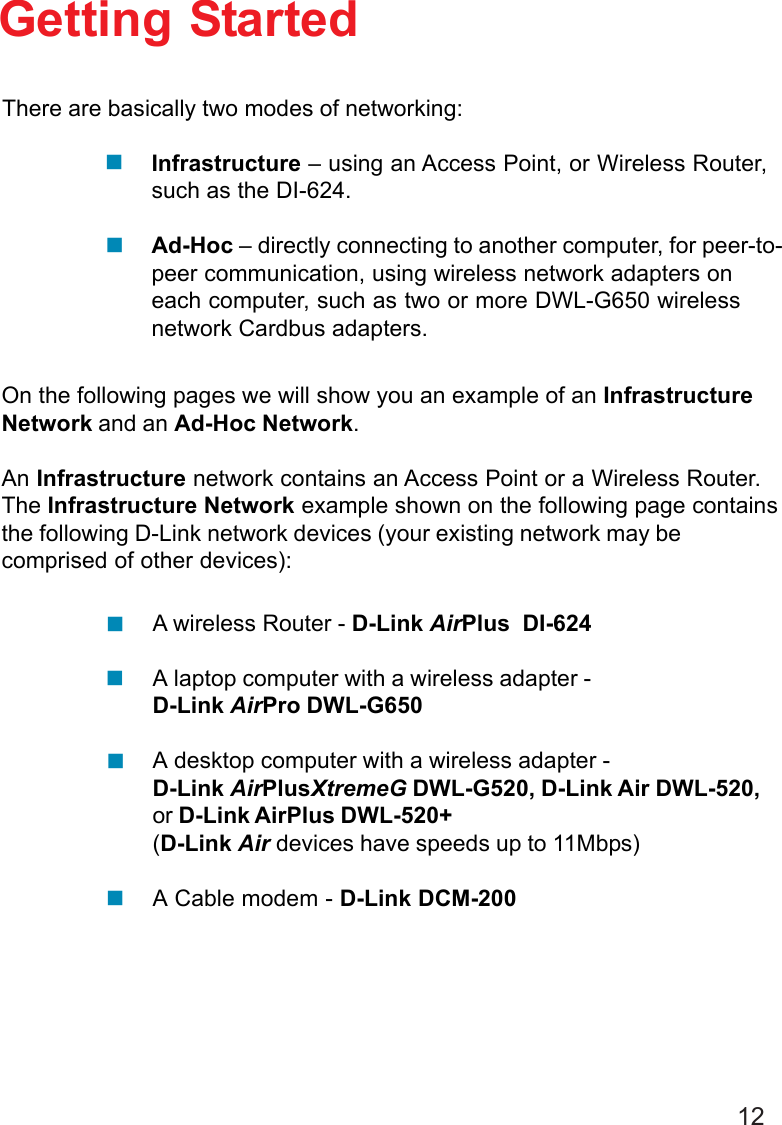 12Getting StartedInfrastructure – using an Access Point, or Wireless Router,such as the DI-624.Ad-Hoc – directly connecting to another computer, for peer-to-peer communication, using wireless network adapters oneach computer, such as two or more DWL-G650 wirelessnetwork Cardbus adapters.On the following pages we will show you an example of an InfrastructureNetwork and an Ad-Hoc Network.An Infrastructure network contains an Access Point or a Wireless Router.The Infrastructure Network example shown on the following page containsthe following D-Link network devices (your existing network may becomprised of other devices):A wireless Router - D-Link AirPlus  DI-624A laptop computer with a wireless adapter -D-Link AirPro DWL-G650A desktop computer with a wireless adapter -D-Link AirPlusXtremeG DWL-G520, D-Link Air DWL-520,or D-Link AirPlus DWL-520+(D-Link Air devices have speeds up to 11Mbps)A Cable modem - D-Link DCM-200There are basically two modes of networking: