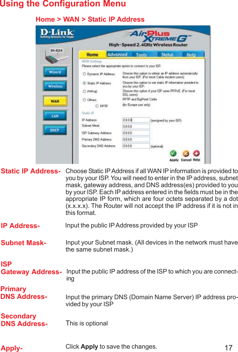 17Using the Configuration MenuHome &gt; WAN &gt; Static IP AddressStatic IP Address- IP Address-Subnet Mask-ISPGateway Address-PrimaryDNS Address-SecondaryDNS Address-Apply-Choose Static IP Address if all WAN IP information is provided toyou by your ISP. You will need to enter in the IP address, subnetmask, gateway address, and DNS address(es) provided to youby your ISP. Each IP address entered in the fields must be in theappropriate IP form, which are four octets separated by a dot(x.x.x.x). The Router will not accept the IP address if it is not inthis format. Input the public IP Address provided by your ISPInput your Subnet mask. (All devices in the network must havethe same subnet mask.)Input the public IP address of the ISP to which you are connect-ingInput the primary DNS (Domain Name Server) IP address pro-vided by your ISPThis is optionalClick Apply to save the changes.