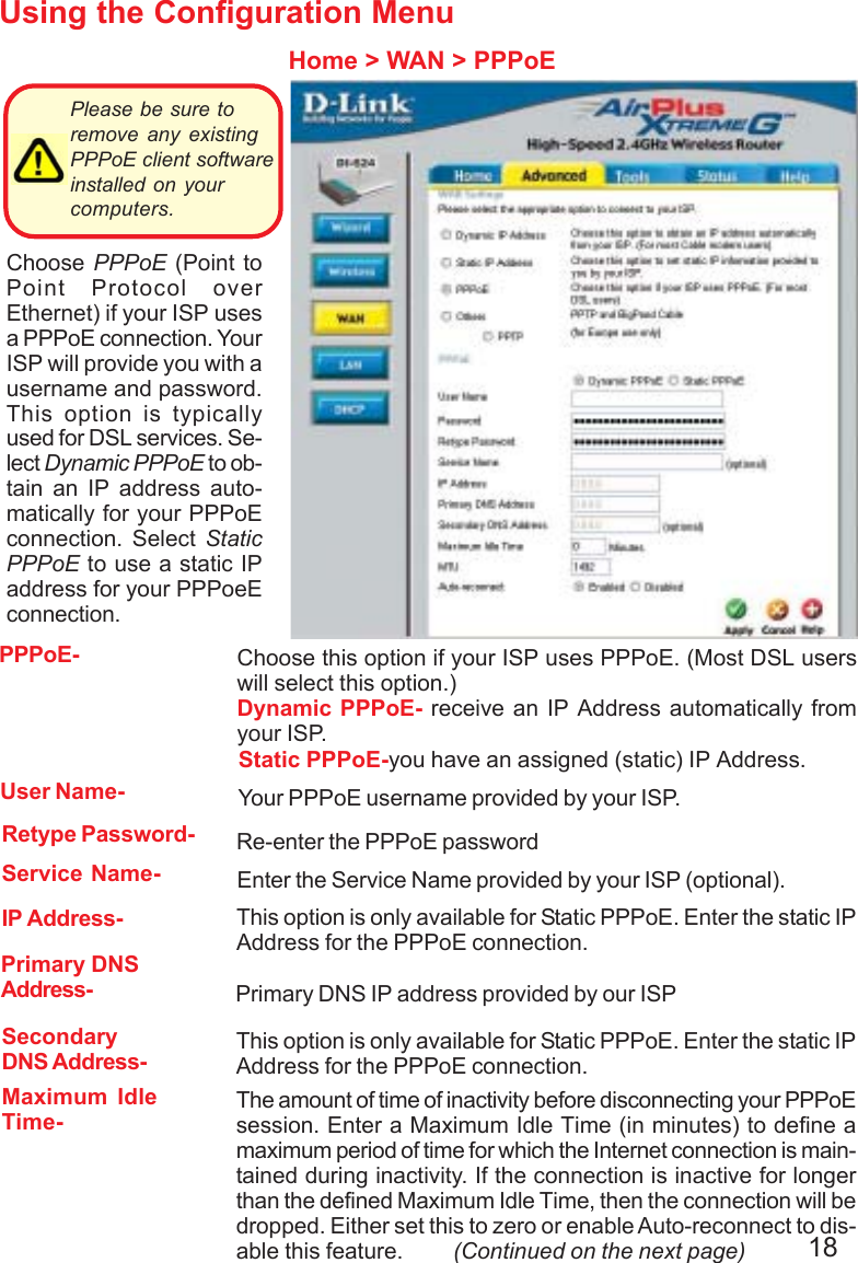 18Using the Configuration MenuHome &gt; WAN &gt; PPPoEPlease be sure toremove any existingPPPoE client softwareinstalled on yourcomputers. Choose PPPoE (Point toPoint Protocol overEthernet) if your ISP usesa PPPoE connection. YourISP will provide you with ausername and password.This option is typicallyused for DSL services. Se-lect Dynamic PPPoE to ob-tain an IP address auto-matically for your PPPoEconnection. Select StaticPPPoE to use a static IPaddress for your PPPoeEconnection.Maximum IdleTime-The amount of time of inactivity before disconnecting your PPPoEsession. Enter a Maximum Idle Time (in minutes) to define amaximum period of time for which the Internet connection is main-tained during inactivity. If the connection is inactive for longerthan the defined Maximum Idle Time, then the connection will bedropped. Either set this to zero or enable Auto-reconnect to dis-able this feature.         (Continued on the next page)PPPoE-Static PPPoE-you have an assigned (static) IP Address.Choose this option if your ISP uses PPPoE. (Most DSL userswill select this option.)Dynamic PPPoE- receive an IP Address automatically fromyour ISP.User Name- Your PPPoE username provided by your ISP.Retype Password- Re-enter the PPPoE passwordService Name- Enter the Service Name provided by your ISP (optional).IP Address- This option is only available for Static PPPoE. Enter the static IPAddress for the PPPoE connection.Primary DNSAddress- Primary DNS IP address provided by our ISPSecondaryDNS Address- This option is only available for Static PPPoE. Enter the static IPAddress for the PPPoE connection.