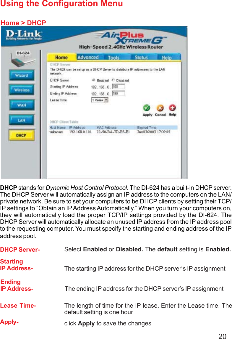 20Using the Configuration MenuHome &gt; DHCPDHCP stands for Dynamic Host Control Protocol. The DI-624 has a built-in DHCP server.The DHCP Server will automatically assign an IP address to the computers on the LAN/private network. Be sure to set your computers to be DHCP clients by setting their TCP/IP settings to “Obtain an IP Address Automatically.” When you turn your computers on,they will automatically load the proper TCP/IP settings provided by the DI-624. TheDHCP Server will automatically allocate an unused IP address from the IP address poolto the requesting computer. You must specify the starting and ending address of the IPaddress pool.DHCP Server- Select Enabled or Disabled. The default setting is Enabled.StartingIP Address- The starting IP address for the DHCP server’s IP assignmentEndingIP Address- The ending IP address for the DHCP server’s IP assignmentLease Time- The length of time for the IP lease. Enter the Lease time. Thedefault setting is one hourApply- click Apply to save the changesDI-754
