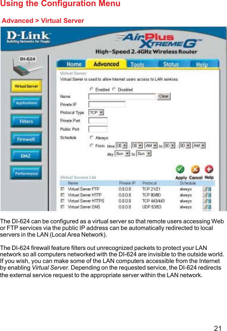 21Advanced &gt; Virtual ServerUsing the Configuration MenuThe DI-624 can be configured as a virtual server so that remote users accessing Webor FTP services via the public IP address can be automatically redirected to localservers in the LAN (Local Area Network).The DI-624 firewall feature filters out unrecognized packets to protect your LANnetwork so all computers networked with the DI-624 are invisible to the outside world.If you wish, you can make some of the LAN computers accessible from the Internetby enabling Virtual Server. Depending on the requested service, the DI-624 redirectsthe external service request to the appropriate server within the LAN network.
