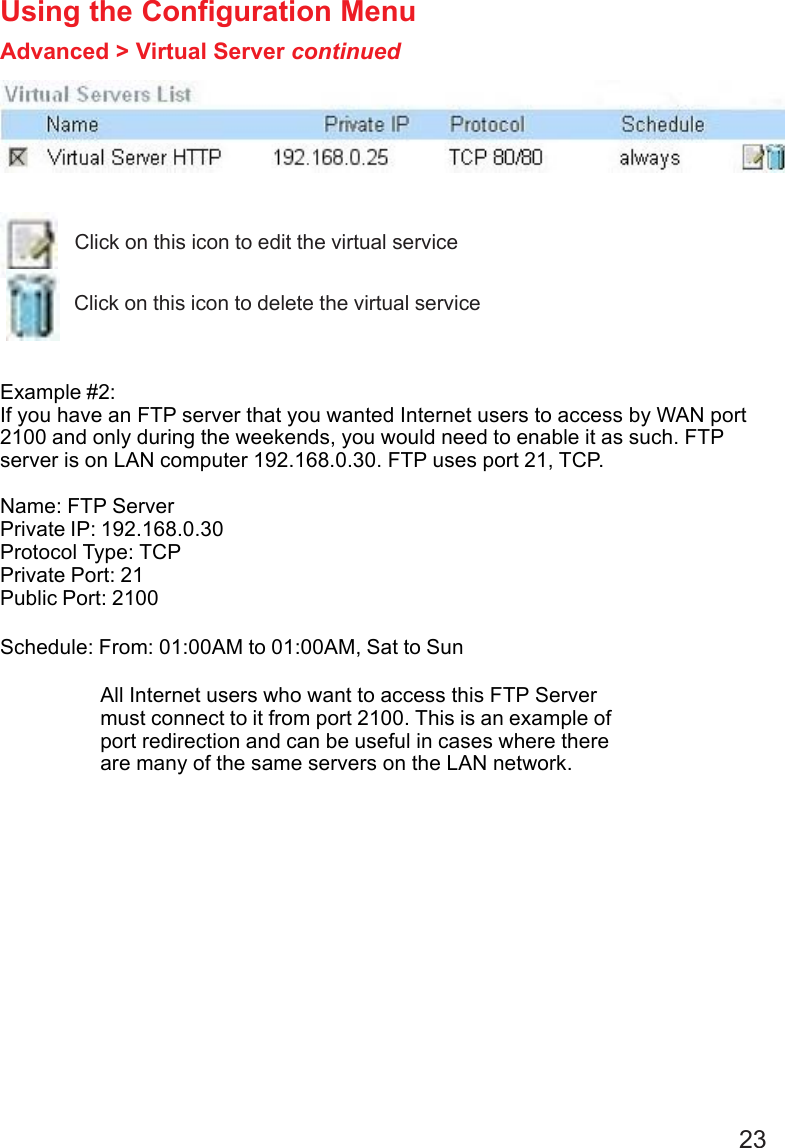 23 Example #2:If you have an FTP server that you wanted Internet users to access by WAN port2100 and only during the weekends, you would need to enable it as such. FTPserver is on LAN computer 192.168.0.30. FTP uses port 21, TCP.Name: FTP ServerPrivate IP: 192.168.0.30Protocol Type: TCPPrivate Port: 21Public Port: 2100Schedule: From: 01:00AM to 01:00AM, Sat to SunUsing the Configuration MenuAdvanced &gt; Virtual Server continuedClick on this icon to edit the virtual serviceClick on this icon to delete the virtual serviceAll Internet users who want to access this FTP Servermust connect to it from port 2100. This is an example ofport redirection and can be useful in cases where thereare many of the same servers on the LAN network.