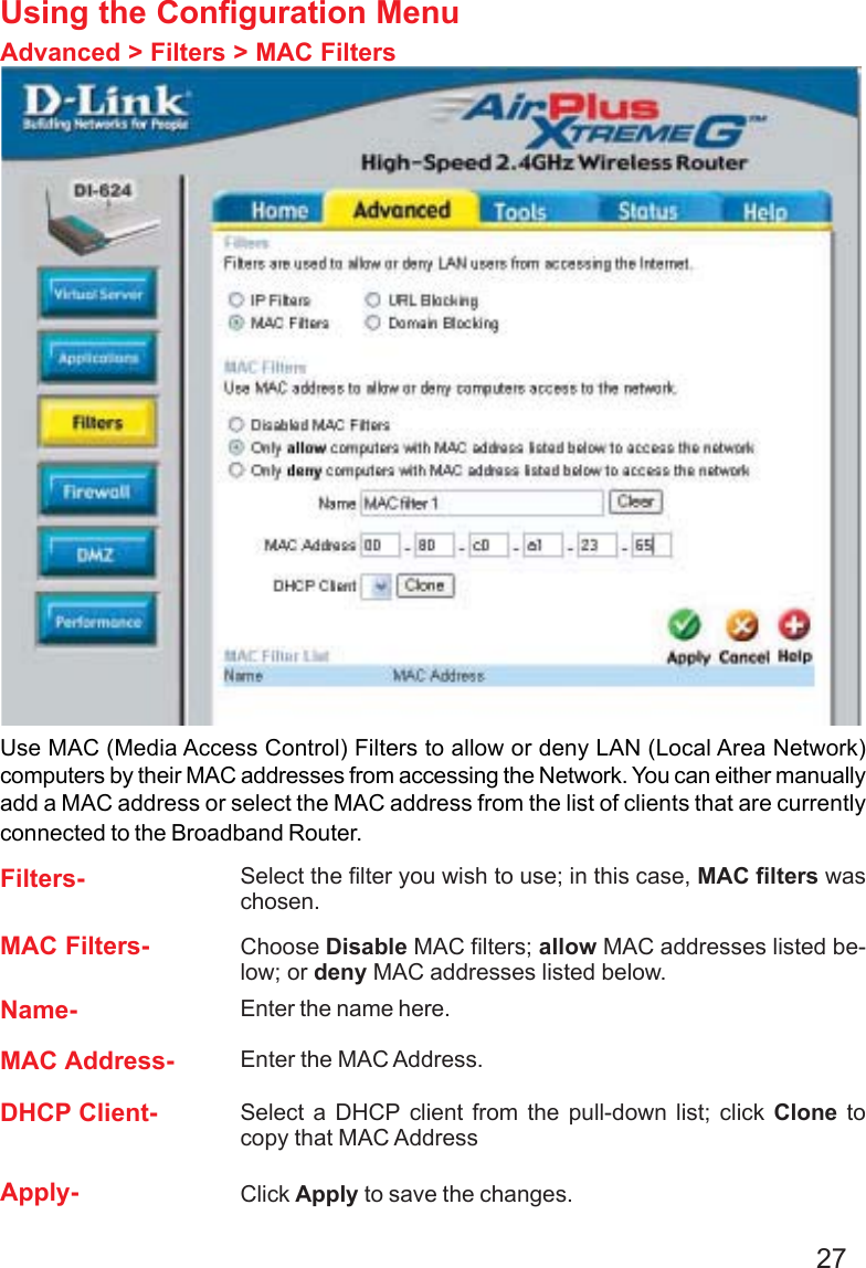 27Using the Configuration MenuAdvanced &gt; Filters &gt; MAC FiltersUse MAC (Media Access Control) Filters to allow or deny LAN (Local Area Network)computers by their MAC addresses from accessing the Network. You can either manuallyadd a MAC address or select the MAC address from the list of clients that are currentlyconnected to the Broadband Router.MAC Filters- Choose Disable MAC filters; allow MAC addresses listed be-low; or deny MAC addresses listed below.Filters-Name- Enter the name here.MAC Address- Enter the MAC Address.DHCP Client- Select a DHCP client from the pull-down list; click Clone tocopy that MAC AddressApply- Click Apply to save the changes.Select the filter you wish to use; in this case, MAC filters waschosen.
