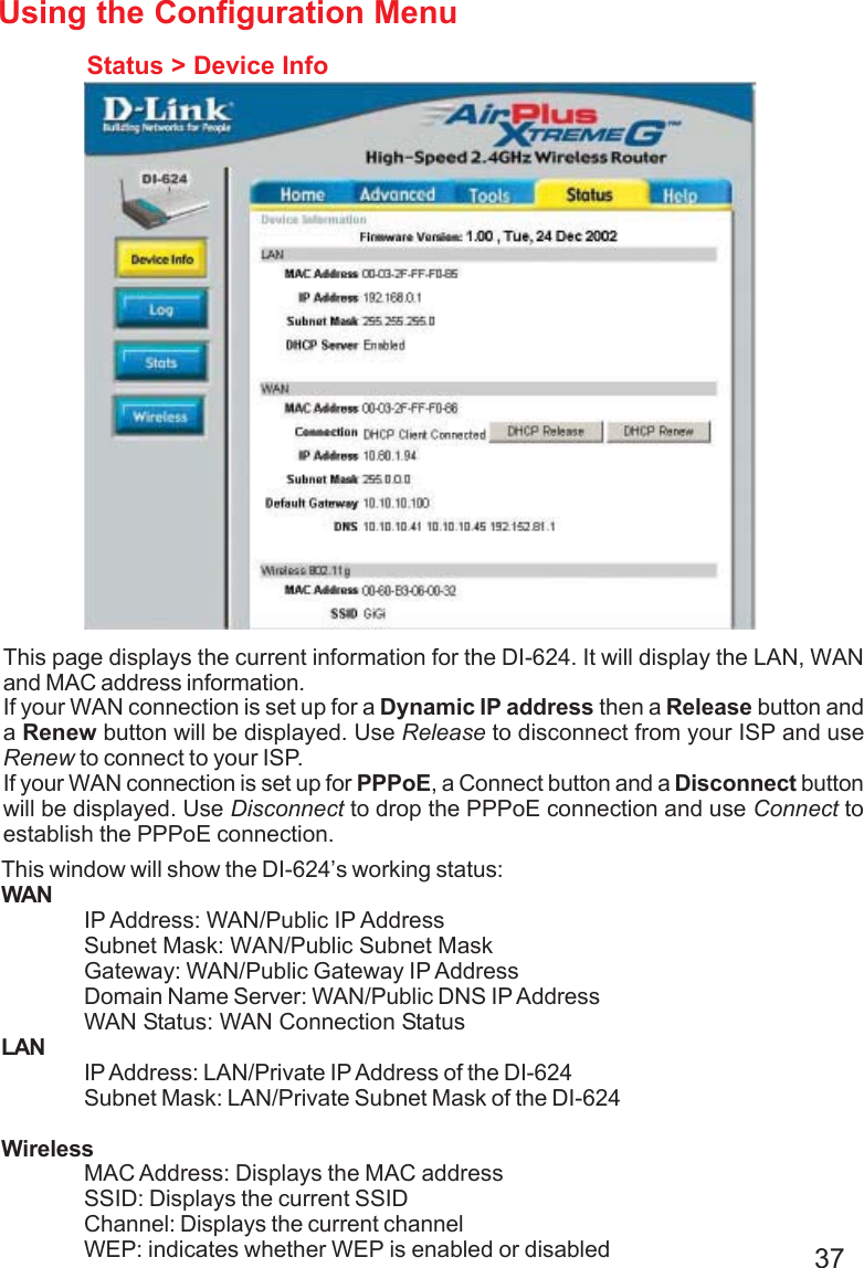 37Using the Configuration MenuStatus &gt; Device InfoThis page displays the current information for the DI-624. It will display the LAN, WANand MAC address information.If your WAN connection is set up for a Dynamic IP address then a Release button anda Renew button will be displayed. Use Release to disconnect from your ISP and useRenew to connect to your ISP.If your WAN connection is set up for PPPoE, a Connect button and a Disconnect buttonwill be displayed. Use Disconnect to drop the PPPoE connection and use Connect toestablish the PPPoE connection.This window will show the DI-624’s working status:WANIP Address: WAN/Public IP AddressSubnet Mask: WAN/Public Subnet MaskGateway: WAN/Public Gateway IP AddressDomain Name Server: WAN/Public DNS IP AddressWAN Status: WAN Connection StatusLANIP Address: LAN/Private IP Address of the DI-624Subnet Mask: LAN/Private Subnet Mask of the DI-624WirelessMAC Address: Displays the MAC addressSSID: Displays the current SSIDChannel: Displays the current channelWEP: indicates whether WEP is enabled or disabled