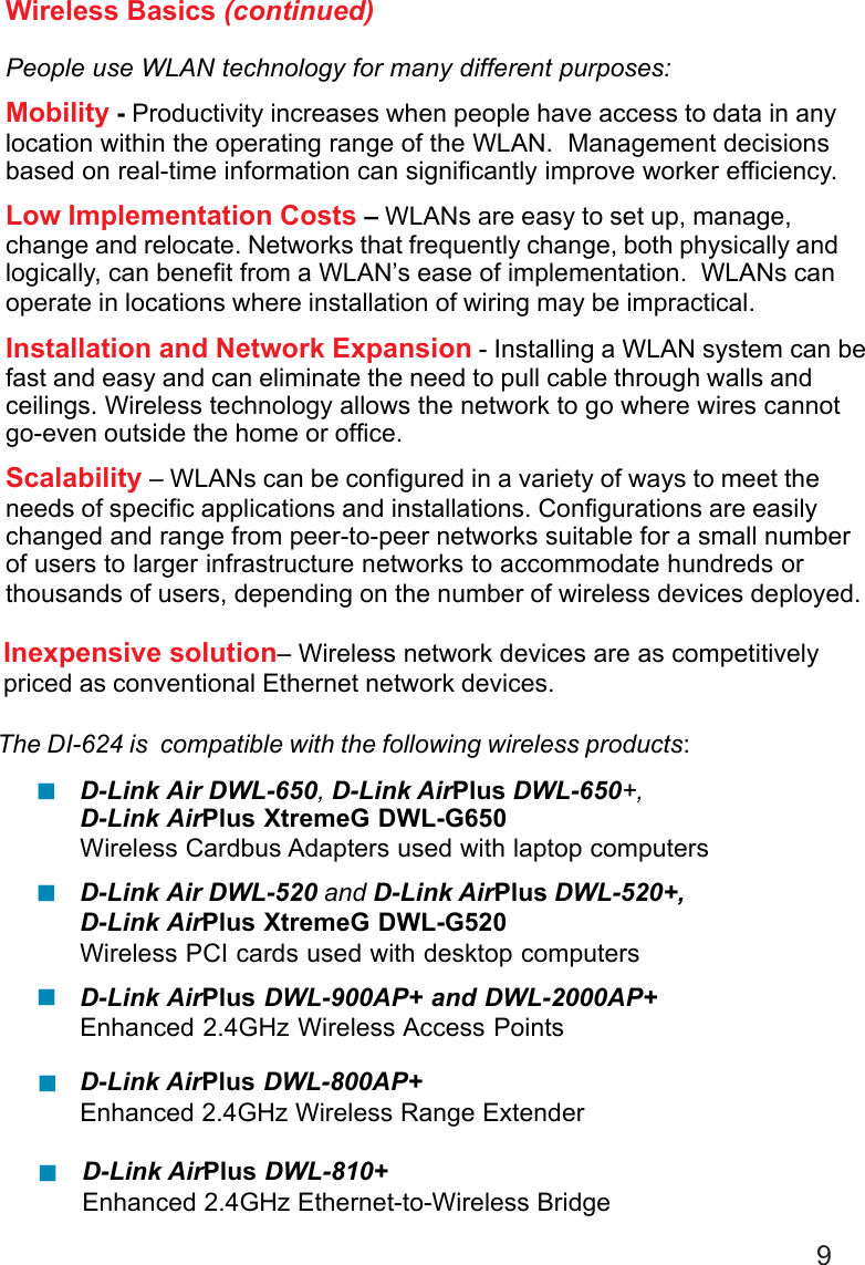 9D-Link AirPlus DWL-800AP+Enhanced 2.4GHz Wireless Range ExtenderWireless Basics (continued)People use WLAN technology for many different purposes:Mobility - Productivity increases when people have access to data in anylocation within the operating range of the WLAN.  Management decisionsbased on real-time information can significantly improve worker efficiency.Low Implementation Costs – WLANs are easy to set up, manage,change and relocate. Networks that frequently change, both physically andlogically, can benefit from a WLAN’s ease of implementation.  WLANs canoperate in locations where installation of wiring may be impractical.Installation and Network Expansion - Installing a WLAN system can befast and easy and can eliminate the need to pull cable through walls andceilings. Wireless technology allows the network to go where wires cannotgo-even outside the home or office.Scalability – WLANs can be configured in a variety of ways to meet theneeds of specific applications and installations. Configurations are easilychanged and range from peer-to-peer networks suitable for a small numberof users to larger infrastructure networks to accommodate hundreds orthousands of users, depending on the number of wireless devices deployed.The DI-624 is  compatible with the following wireless products:D-Link Air DWL-650, D-Link AirPlus DWL-650+,D-Link AirPlus XtremeG DWL-G650Wireless Cardbus Adapters used with laptop computersD-Link Air DWL-520 and D-Link AirPlus DWL-520+,D-Link AirPlus XtremeG DWL-G520Wireless PCI cards used with desktop computersD-Link AirPlus DWL-900AP+ and DWL-2000AP+Enhanced 2.4GHz Wireless Access PointsInexpensive solution– Wireless network devices are as competitivelypriced as conventional Ethernet network devices.D-Link AirPlus DWL-810+Enhanced 2.4GHz Ethernet-to-Wireless Bridge